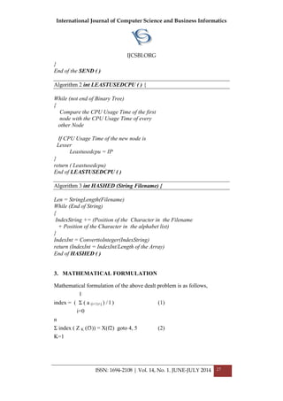 International Journal of Computer Science and Business Informatics
IJCSBI.ORG
ISSN: 1694-2108 | Vol. 14, No. 1. JUNE-JULY 2014 27
}
End of the SEND ( )
Algorithm 2 int LEASTUSEDCPU ( ) {
While (not end of Binary Tree)
{
Compare the CPU Usage Time of the first
node with the CPU Usage Time of every
other Node
If CPU Usage Time of the new node is
Lesser
Leastusedcpu = IP
}
return ( Leastusedcpu)
End of LEASTUSEDCPU ( )
Algorithm 3 int HASHED (String Filename) {
Len = StringLength(Filename)
While (End of String)
{
IndexString += (Position of the Character in the Filename
+ Position of the Character in the alphabet list)
}
IndexInt = ConverttoInteger(IndexString)
return (IndexInt = IndexInt/Length of the Array)
End of HASHED ( )
3. MATHEMATICAL FORMULATION
Mathematical formulation of the above dealt problem is as follows,
l
index = ( Σ ( a (i+1)+j ) / l ) (1)
i=0
n
Σ index ( Z K (f3)) = X(f2) goto 4, 5 (2)
K=1
 