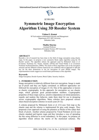 International Journal of Computer Science and Business Informatics
IJCSBI.ORG
ISSN: 1694-2108 | Vol. 14, No. 1. JUNE-JULY 2014 1
Symmetric Image Encryption
Algorithm Using 3D Rossler System
Vishnu G. Kamat
M Tech student in Information Security and Management
Department of IT, DIT University
Dehradun, India
Madhu Sharma
Assistant Professor
Department of Computer Science, DIT University
Dehradun, India
ABSTRACT
Recently a lot of research has been done in the field of image encryption using chaotic
maps. In this paper, we propose a new symmetric block cipher algorithm using the 3D
Rossler system. The algorithm utilizes the approach used by Mohamed Amin et al.
[Commun. Nonlinear Sci. Numer. Simulat, (2010)] and Vinod Patidar et al. [Commun
Nonlinear SciNumerSimulat, (2009)]. The merits of these algorithms such as the encryption
structure and the diffusion scheme respectively are combined with an approach to split the
key for the three dimensions to use for encryption of color (RGB) images. The
experimentation results suggest an overall better performance of the algorithm.
Keywords
Image Encryption, Rossler System, Block Cipher, Security Analysis.
1. INTRODUCTION
Image encryption is relatively different from text encryption. Image is made
up of pixels and they are highly correlated; so different approaches are
followed for encryption of images [1-12]. One of the approaches is known
as chaotic cryptography. In this approach, for encryption we use chaotic
maps, which generate good pseudo-random numbers. Cryptographic
properties of these maps such as, sensitive dependence on initial parameters,
ergodic and random like behavior, make them ideal for use in designing
secure cryptographic algorithms. Many scholars have proposed various
chaos-based encryption schemes in recent years [4-12].
A scheme proposed by Mohamed Amin et al. [11] uses Tent map as the
chaotic map and the scheme is implemented for gray scale images. They
proposed a new approach of using the plaintext as blocks of bits rather than
block of pixels. Another scheme proposed by Vinod Patidaret al.[12] uses
chaotic standard and logistic maps and they introduce a way of spreading
the bits using diffusion to avoid redundancy. In this paper, we propose an
algorithm which utilizes the merits of the mentioned schemes. The
 