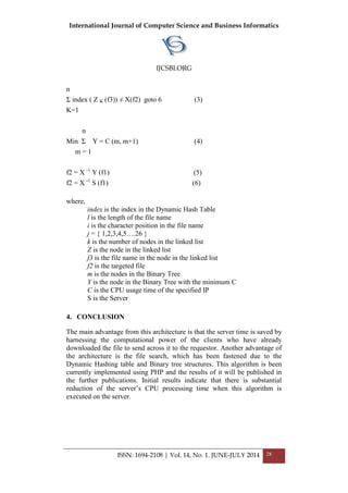International Journal of Computer Science and Business Informatics
IJCSBI.ORG
ISSN: 1694-2108 | Vol. 14, No. 1. JUNE-JULY 2014 28
n
Σ index ( Z K (f3)) ≠ X(f2) goto 6 (3)
K=1
n
Min Σ Y = C (m, m+1) (4)
m = 1
f2 = X -1
Y (f1) (5)
f2 = X -1
S (f1) (6)
where,
index is the index in the Dynamic Hash Table
l is the length of the file name
i is the character position in the file name
j = { 1,2,3,4,5….26 }
k is the number of nodes in the linked list
Z is the node in the linked list
f3 is the file name in the node in the linked list
f2 is the targeted file
m is the nodes in the Binary Tree
Y is the node in the Binary Tree with the minimum C
C is the CPU usage time of the specified IP
S is the Server
4. CONCLUSION
The main advantage from this architecture is that the server time is saved by
harnessing the computational power of the clients who have already
downloaded the file to send across it to the requestor. Another advantage of
the architecture is the file search, which has been fastened due to the
Dynamic Hashing table and Binary tree structures. This algorithm is been
currently implemented using PHP and the results of it will be published in
the further publications. Initial results indicate that there is substantial
reduction of the server’s CPU processing time when this algorithm is
executed on the server.
 