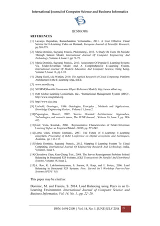 International Journal of Computer Science and Business Informatics
IJCSBI.ORG
ISSN: 1694-2108 | Vol. 14, No. 1. JUNE-JULY 2014 29
REFERENCES
[1] Lavanya Rajendran, Ramachandran Veilumuthu., 2011. A Cost Effective Cloud
Service for E-Learning Video on Demand, European Journal of Scientific Research,
pp.569-579.
[2] Maria Dominic, Sagyaraj Francis, Philomenraj., 2013. A Study On Users On Moodle
Through Sarasin Model, International Journal Of Computer Engineering And
Technology, Volume 4, Issue 1, pp 71-79.
[3] Maria Dominic, Sagyaraj Francis., 2013. Assessment Of Popular E-Learning Systems
Via Felder-Silverman Model And A Comphrehensive E-Learning System,
International Journal Of Modern Education And Computer Science, Hong Kong,
Volume 5, Issue 11, pp 1-10.
[4] Zhang Guoli, Liu Wanjun, 2010. The Applied Research of Cloud Computing. Platform
Architecture in the E-Learning Area, IEEE.
[5] www.moodle.org
[6] SCORM(Sharable Courseware Object Reference Model), http://www.adlnet.org
[7] IMS Global Learning Consortium, Inc., “Instructional Management System (IMS)”,
http://www.imsglobal.org.
[8] http://www.aicc.org
[9] Uschold, Gruninger., 1996. Ontologies, Principles , Methods and Applications,
Knowledge Engineering Review, Volume 11, Issue 2.
[10]Papazoglou, Heuvel., 2007. Service Oriented Architectures: Approaches,
Technologies, and research issues, The VLDB Journal, , Volume 16, Issue 3, pp. 389-
415.
[11]Graf, Viola, Kinshuk., 2006. Representative Characterestics of Felder-Silverman
Learning Styles: an Empirical Model, IADIS, pp. 235-242.
[12]Lorna Uden, Ernesto Damiani., 2007. The Future of E-Learning: E-Learning
ecosystem, Proceeding of IEEE Conference on Digital ecosystems and Techniques,
Australia, pp. 113-117.
[13]Maria Dominic, Sagyaraj Francis., 2012. Mapping E-Learning System To Cloud
Computing, International Journal Of Engineering Research And Technology, India,
Volume1, Issue 6.
[14]Chyouhwa Chen, Kun-Cheng Tsai., 2008. The Server Reassignment Problem forload
Balancing In Structured P2P Systems, IEEE Transactions On Parallel And Distributed
Systems, Volume 19, Issue 2.
[15]A. Rao, K. Lakshminarayanan, S. Surana, R. Karp, and I. Stoica., 2006. Load
Balancing in Structured P2P Systems. Proc. Second Int’l Workshop Peer-to-Peer
Systems (IPTPS ’03).
This paper may be cited as:
Dominic, M. and Francis, S. 2014. Load Balancing using Peers in an E-
Learning Environment. International Journal of Computer Science and
Business Informatics, Vol. 14, No. 1., pp. 22 -29.
 