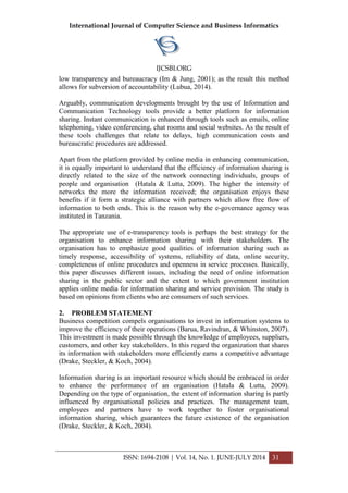 International Journal of Computer Science and Business Informatics
IJCSBI.ORG
ISSN: 1694-2108 | Vol. 14, No. 1. JUNE-JULY 2014 31
low transparency and bureaucracy (Im & Jung, 2001); as the result this method
allows for subversion of accountability (Lubua, 2014).
Arguably, communication developments brought by the use of Information and
Communication Technology tools provide a better platform for information
sharing. Instant communication is enhanced through tools such as emails, online
telephoning, video conferencing, chat rooms and social websites. As the result of
these tools challenges that relate to delays, high communication costs and
bureaucratic procedures are addressed.
Apart from the platform provided by online media in enhancing communication,
it is equally important to understand that the efficiency of information sharing is
directly related to the size of the network connecting individuals, groups of
people and organisation (Hatala & Lutta, 2009). The higher the intensity of
networks the more the information received; the organisation enjoys these
benefits if it form a strategic alliance with partners which allow free flow of
information to both ends. This is the reason why the e-governance agency was
instituted in Tanzania.
The appropriate use of e-transparency tools is perhaps the best strategy for the
organisation to enhance information sharing with their stakeholders. The
organisation has to emphasize good qualities of information sharing such as
timely response, accessibility of systems, reliability of data, online security,
completeness of online procedures and openness in service processes. Basically,
this paper discusses different issues, including the need of online information
sharing in the public sector and the extent to which government institution
applies online media for information sharing and service provision. The study is
based on opinions from clients who are consumers of such services.
2. PROBLEM STATEMENT
Business competition compels organisations to invest in information systems to
improve the efficiency of their operations (Barua, Ravindran, & Whinston, 2007).
This investment is made possible through the knowledge of employees, suppliers,
customers, and other key stakeholders. In this regard the organization that shares
its information with stakeholders more efficiently earns a competitive advantage
(Drake, Steckler, & Koch, 2004).
Information sharing is an important resource which should be embraced in order
to enhance the performance of an organisation (Hatala & Lutta, 2009).
Depending on the type of organisation, the extent of information sharing is partly
influenced by organisational policies and practices. The management team,
employees and partners have to work together to foster organisational
information sharing, which guarantees the future existence of the organisation
(Drake, Steckler, & Koch, 2004).
 