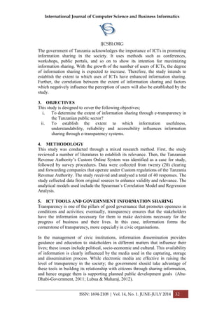 International Journal of Computer Science and Business Informatics
IJCSBI.ORG
ISSN: 1694-2108 | Vol. 14, No. 1. JUNE-JULY 2014 32
The government of Tanzania acknowledges the importance of ICTs in promoting
information sharing in the society. It uses methods such as conferences,
workshops, public portals, and so on to show its intention for maximizing
information sharing. With the growth of the number of users of ICTs, the degree
of information sharing is expected to increase. Therefore, the study intends to
establish the extent to which uses of ICTs have enhanced information sharing.
Further, the correlation between the extent of information sharing and factors
which negatively influence the perception of users will also be established by the
study.
3. OBJECTIVES
This study is designed to cover the following objectives;
i. To determine the extent of information sharing through e-transparency in
the Tanzanian public sector?
ii. To establish the extent to which information usefulness,
understandability, reliability and accessibility influences information
sharing through e-transparency systems.
4. METHODOLOGY
This study was conducted through a mixed research method. First, the study
reviewed a number of literatures to establish its relevance. Then, the Tanzanian
Revenue Authority’s Custom Online System was identified as a case for study,
followed by survey procedures. Data were collected from twenty (20) clearing
and forwarding companies that operate under Custom regulations of the Tanzania
Revenue Authority. The study received and analysed a total of 40 responses. The
study collected data from original sources to enhance validity and relevance. The
analytical models used include the Spearman’s Correlation Model and Regression
Analysis.
5. ICT TOOLS AND GOVERNMENT INFORMATION SHARING
Transparency is one of the pillars of good governance that promotes openness in
conditions and activities; eventually, transparency ensures that the stakeholders
have the information necessary for them to make decisions necessary for the
progress of business and their lives. In this case, information forms the
cornerstone of transparency, more especially in civic organisations.
In the management of civic institutions, information dissemination provides
guidance and education to stakeholders in different matters that influence their
lives; these issues include political, socio-economic and cultural. This availability
of information is clearly influenced by the media used in the capturing, storage
and dissemination process. While electronic media are effective in raising the
level of transparency in the society; the government should take advantage of
these tools in building its relationship with citizens through sharing information,
and hence engage them is supporting planned public development goals (Abu-
Dhabi-Government, 2011; Lubua & Maharaj, 2012).
 