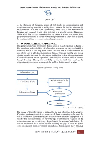 International Journal of Computer Science and Business Informatics
IJCSBI.ORG
ISSN: 1694-2108 | Vol. 14, No. 1. JUNE-JULY 2014 33
In the Republic of Tanzania, usage of ICT tools for communication and
information sharing increases in a daily bases; users of the internet increased by
450% between 2001 and 2010. Additionally, about 50% of the population of
Tanzania are reported to use either internet or a mobile phones (Kasumuni,
2012). With this increase, understanding the extent to which information from
government institutions is shared enables the government to know how effective
the media are utilized to promote national developments.
6. AN INFORMATION SHARING MODEL
This paper summarises information sharing using a model presented in figure 1.
The abundance and availability of information means that the user needs skill to
determine what it is that they want. In this case, the user of information has the
key role to play in effecting information sharing. The user must be able to use
relevant tools in searching for information and be able to determine the relevance
of accessed data to his/her operations. The ability to use such tools is attained
through learning. Having the knowledge to use the tools for searching the
information, the user must be aware of the problem that they need to solve.
Figure 1: Information Sharing Model
Source: Research Data (2012)
The choice of the information is dictated by the gap which has to be covered.
When this gap is expressed, it becomes a need. Upon responding to the need, the
user of information consults the source which is either electronic or physical. It is
possible that the source may not have the type of information requested or the
information may not be satisfying. Regardless of the status of satisfaction, the
user of information takes action towards covering the gap. In case the public
seeks information from government institutions, dissatisfaction may influence
Information User
Information Needs
Information Source
No Information in the
Source
Satisfaction/
Dissatisfaction
Action
 