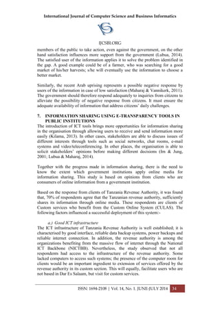 International Journal of Computer Science and Business Informatics
IJCSBI.ORG
ISSN: 1694-2108 | Vol. 14, No. 1. JUNE-JULY 2014 34
members of the public to take action, even against the government, on the other
hand satisfaction influences more support from the government (Lubua, 2014).
The satisfied user of the information applies it to solve the problem identified in
the gap. A good example could be of a farmer, who was searching for a good
market of his/her harvests; s/he will eventually use the information to choose a
better market.
Similarly, the recent Arab uprising represents a possible negative response by
users of the information in case of low satisfaction (Maharaj & Vannikerk, 2011).
The government should therefore respond adequately to inquiries from citizens to
alleviate the possibility of negative response from citizens. It must ensure the
adequate availability of information that address citizens’ daily challenges.
7. INFORMATION SHARING USING E-TRANSPARENCY TOOLS IN
PUBLIC INSTITUTIONS
The introduction of ICT tools brings more opportunities for information sharing
in the organisation through allowing users to receive and send information more
easily (Kilama, 2013). In other cases, stakeholders are able to discuss issues of
different interests through tools such as social networks, chat rooms, e-mail
systems and video/teleconferencing. In other places, the organisation is able to
solicit stakeholders’ opinions before making different decisions (Im & Jung,
2001; Lubua & Maharaj, 2014).
Together with the progress made in information sharing, there is the need to
know the extent which government institutions apply online media for
information sharing. This study is based on opinions from clients who are
consumers of online information from a government institution.
Based on the response from clients of Tanzania Revenue Authority, it was found
that, 70% of respondents agree that the Tanzanian revenue authority, sufficiently
shares its information through online media. These respondents are clients of
Custom services who benefit from the Custom Online System (CULAS). The
following factors influenced a successful deployment of this system:-
a.) Good ICT infrastructure
The ICT infrastructure of Tanzania Revenue Authority is well established; it is
characterised by good interface, reliable data backup systems, power backups and
reliable internet connection. In addition, the revenue authority is among the
organizations benefiting from the massive flow of internet through the National
ICT Backbone (NICTBB). Nevertheless, the study observed that not all
respondents had access to the infrastructure of the revenue authority. Some
lacked computers to access such systems; the presence of the computer room for
clients would be an important ingredient to extension of services offered by the
revenue authority in its custom section. This will equally, facilitate users who are
not based in Dar Es Salaam, but visit for custom services.
 
