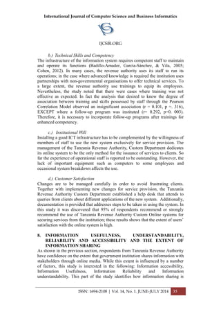 International Journal of Computer Science and Business Informatics
IJCSBI.ORG
ISSN: 1694-2108 | Vol. 14, No. 1. JUNE-JULY 2014 35
b.) Technical Skills and Competency
The infrastructure of the information system requires competent staff to maintain
and operate its functions (Badillo-Amador, García-Sánchez, & Vila, 2005;
Cohen, 2012). In many cases, the revenue authority uses its staff to run its
operations; in the case where advanced knowledge is required the institution uses
partnerships with non-governmental organisations to offer technical services. To
a large extent, the revenue authority use trainings to equip its employees.
Nevertheless, the study noted that there were cases where training was not
effective as expected. In fact the analysis that desired to know the degree of
association between training and skills possessed by staff through the Pearson
Correlation Model observed an insignificant association (r = 0.101, p =. 316),
EXCEPT where a follow-up program was instituted (r= 0.292, p=0. 003).
Therefore, it is necessary to incorporate follow-up programs after trainings for
enhanced competency.
c.) Institutional Will
Installing a good ICT infrastructure has to be complemented by the willingness of
members of staff to use the new system exclusively for service provision. The
management of the Tanzania Revenue Authority, Custom Department dedicates
its online system to be the only method for the issuance of services to clients. So
far the experience of operational staff is reported to be outstanding. However, the
lack of important equipment such as computers to some employees and
occasional system breakdown affects the use.
d.) Customer Satisfaction
Changes are to be managed carefully in order to avoid frustrating clients.
Together with implementing new changes for service provision, the Tanzania
Revenue Authority Custom Department established a help desk that attends to
queries from clients about different applications of the new system. Additionally,
documentation is provided that addresses steps to be taken in using the system. In
this study it was discovered that 95% of respondents recommend or strongly
recommend the use of Tanzania Revenue Authority Custom Online systems for
securing services from the institution; these results shows that the extent of users’
satisfaction with the online system is high.
8. INFORMATION USEFULNESS, UNDERSTANDABILITY,
RELIABILITY AND ACCESSIBILITY AND THE EXTENT OF
INFORMATION SHARING
As shown in the previous section, respondents from Tanzania Revenue Authority
have confidence on the extent that government institution shares information with
stakeholders through online media. While this extent is influenced by a number
of factors, this study is interested in the following: Information accessibility,
Information Usefulness, Information Reliability and Information
understandability. This part of the study identifies how information sharing is
 