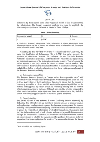 International Journal of Computer Science and Business Informatics
IJCSBI.ORG
ISSN: 1694-2108 | Vol. 14, No. 1. JUNE-JULY 2014 36
influenced by these factors and a linear regression model is used to demonstrate
the relationship. The Linear regression analysis was used to establish the
relationship between these variables as shown in Table 1 below.
Table 1:Model Summary
Regression Model R R Square
1 0.724a
0.524
a. Predictors: (Constant), Government Online Information is reliable, Government online
information is useful, the use of Internet has enhanced access to information, and Government
online information is easily understood
According to data reported by clients of Tanzania Revenue Authority, the
value for Coefficient of Relatedness (R) is 0.724a
; this value suggests the
presence of correlation between the variables. At the Tanzania Revenue
Authority, information usefulness, understandability, reliability and accessibility
are important segments of the information provided to users. This is because the
online system is the only means for users to access custom services. The
appreciation of these variable influences the extent of information sharing among
stakeholders. Below is a brief explanation on how these variables are enhanced at
the Tanzania Revenue Authority.
a.) Information Accessibility
The Tanzania Revenue Authority’s Custom online System provides users1
with
credentials which provide access to the system. Within the system, users are able
to trace every stage of their application. Besides, to ensure that the system is
constantly accessible to clients, the link to the online system is published on the
website and supported by servers which are constantly running with the support
of information and power backups. Although accessibility is better compared to
other public institutions, users report that there were cases where they failed to
launch their service applications due to extended system downtime.
b.) Data Reliability
The online system of the Tanzania Revenue Authority ensures reliability by
dedicating few officials who are experts in custom services to manage queries
and applications by clients to the system. Furthermore, employees of the revenue
authority verifies the information sent by clients before they effect the transaction
to ensure the reliability of information involved in transactions. This ensures that
only the information which is both relevant and correct is provided to consumers
through the online media. Moreover, to ensure that the information from users of
an online system is reliable, the system provides guidance to users on different
stages involved in an application for services. The system also dictates the format
1
Who are clearing and forwarding experts
 