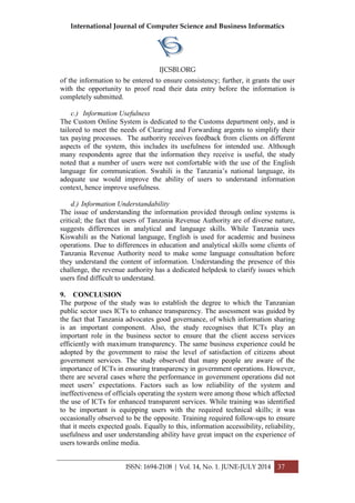 International Journal of Computer Science and Business Informatics
IJCSBI.ORG
ISSN: 1694-2108 | Vol. 14, No. 1. JUNE-JULY 2014 37
of the information to be entered to ensure consistency; further, it grants the user
with the opportunity to proof read their data entry before the information is
completely submitted.
c.) Information Usefulness
The Custom Online System is dedicated to the Customs department only, and is
tailored to meet the needs of Clearing and Forwarding argents to simplify their
tax paying processes. The authority receives feedback from clients on different
aspects of the system, this includes its usefulness for intended use. Although
many respondents agree that the information they receive is useful, the study
noted that a number of users were not comfortable with the use of the English
language for communication. Swahili is the Tanzania’s national language, its
adequate use would improve the ability of users to understand information
context, hence improve usefulness.
d.) Information Understandability
The issue of understanding the information provided through online systems is
critical; the fact that users of Tanzania Revenue Authority are of diverse nature,
suggests differences in analytical and language skills. While Tanzania uses
Kiswahili as the National language, English is used for academic and business
operations. Due to differences in education and analytical skills some clients of
Tanzania Revenue Authority need to make some language consultation before
they understand the content of information. Understanding the presence of this
challenge, the revenue authority has a dedicated helpdesk to clarify issues which
users find difficult to understand.
9. CONCLUSION
The purpose of the study was to establish the degree to which the Tanzanian
public sector uses ICTs to enhance transparency. The assessment was guided by
the fact that Tanzania advocates good governance, of which information sharing
is an important component. Also, the study recognises that ICTs play an
important role in the business sector to ensure that the client access services
efficiently with maximum transparency. The same business experience could be
adopted by the government to raise the level of satisfaction of citizens about
government services. The study observed that many people are aware of the
importance of ICTs in ensuring transparency in government operations. However,
there are several cases where the performance in government operations did not
meet users’ expectations. Factors such as low reliability of the system and
ineffectiveness of officials operating the system were among those which affected
the use of ICTs for enhanced transparent services. While training was identified
to be important is equipping users with the required technical skills; it was
occasionally observed to be the opposite. Training required follow-ups to ensure
that it meets expected goals. Equally to this, information accessibility, reliability,
usefulness and user understanding ability have great impact on the experience of
users towards online media.
 