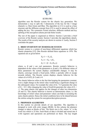 International Journal of Computer Science and Business Informatics
IJCSBI.ORG
ISSN: 1694-2108 | Vol. 14, No. 1. JUNE-JULY 2014 2
algorithm uses the Rossler system for the chaotic key generation. We
demonstrate a way to split the 3 dimensions of the key for the 3 image
channels i.e. Red, Green and Blue. The algorithm in [11] is used as a base
structure and the diffusion concept from [12] is used to spread the effect of
adding the key. The symmetric Feistel structure, diffusion method and key
splitting of the encryption scheme provide better results.
The rest of the paper is organized as follows: Section 2 provides a brief
overview of the Rossler system. Section 3 provides the algorithmic details.
The results of the security analysis are shown in section 4. Lastly, Section 5
concludes the paper.
2. BRIEF OVERVIEW OF 3D ROSSLER SYSTEM
Rossler system is a system of non-linear differential equations which has
chaotic properties [13]. Otto Rossler defined these equations in 1976. The
equations are as given below
Xn+1 = -Yn-Zn
Yn+1 = Xn + αYn (1)
Zn+1 = β + Zn (Xn-γ)
where, α, β and γ are real parameters. Rossler system's behavior is
dependent on the values of the parameters α, β and γ. For different values of
these parameters the system displays considerable changes. It may be
chaotic, converge toward a fixed point, follow a periodic orbit or escape
towards infinity. The Rossler system displays chaotic behavior for the
values of α=0.432, β=2 and γ=4.
The chaotic behavior refers to the fact that keeping the parameters constant,
even a slight change in the initial value would bring a significant change in
the subsequent values. For example the value of Z0 = 0.3 generates the value
of Z1 = 0.5. After changing the value of Z0to0.6it generates the value of Z1 =
-1. The same chaotic rule applies for the changes of other two dimensions
(X and Y). This chaotic behavior is known as deterministic chaos, i.e. the
knowledge of initial values and parameter values can help in recreating the
same chaotic pattern. Hence the initial conditions have to be shared between
the entities using the system for encryption/decryption process.
3. PROPOSED ALGORITHM
In this section we provide details of our algorithm. The algorithm is
designed to work with color images (RGB). In this scheme the plaintext
(image) is taken as blocks of bits. The block size is 8w, where ‘w’ is the
word size which is 32 bits. Each block of data is divided and stored into 8
w-bit registers and operations are performed on them. The key length
 