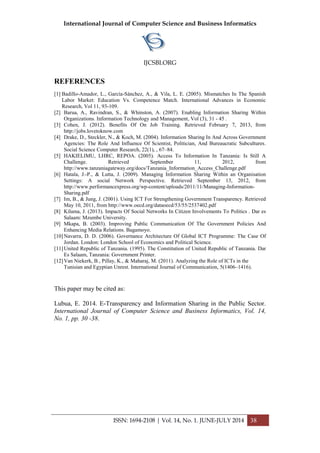International Journal of Computer Science and Business Informatics
IJCSBI.ORG
ISSN: 1694-2108 | Vol. 14, No. 1. JUNE-JULY 2014 38
REFERENCES
[1] Badillo-Amador, L., García-Sánchez, A., & Vila, L. E. (2005). Mismatches In The Spanish
Labor Market: Education Vs. Competence Match. International Advances in Economic
Research, Vol 11, 93-109.
[2] Barua, A., Ravindran, S., & Whinston, A. (2007). Enabling Information Sharing Within
Organizations. Information Technology and Management, Vol (3), 31 - 45 .
[3] Cohen, J. (2012). Benefits Of On Job Training. Retrieved February 7, 2013, from
http://jobs.lovetoknow.com
[4] Drake, D., Steckler, N., & Koch, M. (2004). Information Sharing In And Across Government
Agencies: The Role And Influence Of Scientist, Politician, And Bureaucratic Subcultures.
Social Science Computer Research, 22(1), , 67–84.
[5] HAKIELIMU, LHRC, REPOA. (2005). Access To Information In Tanzania: Is Still A
Challenge. Retrieved September 11, 2012, from
http://www.tanzaniagateway.org/docs/Tanzania_Information_Access_Challenge.pdf
[6] Hatala, J.-P., & Lutta, J. (2009). Managing Information Sharing Within an Organisation
Settings: A social Network Perspective. Retrieved September 13, 2012, from
http://www.performancexpress.org/wp-content/uploads/2011/11/Managing-Information-
Sharing.pdf
[7] Im, B., & Jung, J. (2001). Using ICT For Strengthening Government Transparency. Retrieved
May 10, 2011, from http://www.oecd.org/dataoecd/53/55/2537402.pdf
[8] Kilama, J. (2013). Impacts Of Social Networks In Citizen Involvements To Politics . Dar es
Salaam: Mzumbe University.
[9] Mkapa, B. (2003). Improving Public Communication Of The Government Policies And
Enhancing Media Relations. Bagamoyo.
[10]Navarra, D. D. (2006). Governance Architecture Of Global ICT Programme: The Case Of
Jordan. London: London School of Economics and Political Science.
[11]United Republic of Tanzania. (1995). The Constitution of United Republic of Tanzania. Dar
Es Salaam, Tanzania: Government Printer.
[12]Van Niekerk, B., Pillay, K., & Maharaj, M. (2011). Analyzing the Role of ICTs in the
Tunisian and Egyptian Unrest. International Journal of Communication, 5(1406–1416).
This paper may be cited as:
Lubua, E. 2014. E-Transparency and Information Sharing in the Public Sector.
International Journal of Computer Science and Business Informatics, Vol. 14,
No. 1, pp. 30 -38.
 
