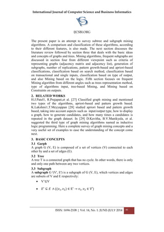 International Journal of Computer Science and Business Informatics
IJCSBI.ORG
ISSN: 1694-2108 | Vol. 14, No. 1. JUNE-JULY 2014 40
The present paper is an attempt to survey subtree and subgraph mining
algorithms. A comparison and classification of these algorithms, according
to their different features, is also made. The next section discusses the
literature review followed by section three that deals with the basic ideas
and concepts of graphs and trees. Mining algorithms, frequent subgraphs are
discussed in section four from different viewpoint such as criteria of
representing graphs (adjacency matrix and adjacency list), generation of
subgraphs, number of replications, pattern growth-based and apriori-based
classifications, classification based on search method, classification based
on transactional and single inputs, classification based on type of output,
and also Mining based on the logic. Fifth section focuses on frequent
Mining algorithm from different angles such as trees representation method,
type of algorithms input, tree-based Mining, and Mining based on
Constraints on outputs.
2. RELATED WORKS
H.J.Patel1, R.Prajapati,et al. [27] Classified graph mining and mentioned
two types of the algorithms, apriori-based and pattern growth based.
K.Lakshmi1,T.Meyyappan [28] studied apriori based and pattern growth
based, taking into account aspects such as input/output type, how to display
a graph, how to generate candidates, and how many times a candidates is
repeated in the graph dataset. In [29] D.Kavitha, B.V.Manikyala, et al.
suggested the third type of graph mining algorithms named as inductive
logic programming. Here a complete survey of graph mining concepts and a
very useful set of examples to ease the understanding of the concept come
next.
3. BASIC CONCEPTS
3.1 Garph
A graph G (V, E) is composed of a set of vertices (V) connected to each
other by and a set of edges (E).
3.2 Tree
A tree T is a connected graph that has no cycle. In other words, there is only
and only one path between any two vertices.
3.3 Subgraph
A subgraph G '(V', E') is a subgraph of G (V, E), which vertices and edges
are subsets of V and E respectively:
 V’⊆V
 ⊆
 