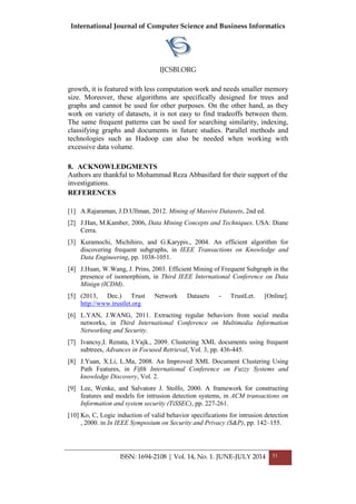 International Journal of Computer Science and Business Informatics
IJCSBI.ORG
ISSN: 1694-2108 | Vol. 14, No. 1. JUNE-JULY 2014 51
growth, it is featured with less computation work and needs smaller memory
size. Moreover, these algorithms are specifically designed for trees and
graphs and cannot be used for other purposes. On the other hand, as they
work on variety of datasets, it is not easy to find tradeoffs between them.
The same frequent patterns can be used for searching similarity, indexing,
classifying graphs and documents in future studies. Parallel methods and
technologies such as Hadoop can also be needed when working with
excessive data volume.
8. ACKNOWLEDGMENTS
Authors are thankful to Mohammad Reza Abbasifard for their support of the
investigations.
REFERENCES
[1] A.Rajaraman, J.D.Ullman, 2012. Mining of Massive Datasets, 2nd ed.
[2] J.Han, M.Kamber, 2006, Data Mining Concepts and Techniques. USA: Diane
Cerra.
[3] Kuramochi, Michihiro, and G.Karypis., 2004. An efficient algorithm for
discovering frequent subgraphs, in IEEE Transactions on Knowledge and
Data Engineering, pp. 1038-1051.
[4] J.Huan, W.Wang, J. Prins, 2003. Efficient Mining of Frequent Subgraph in the
presence of isomorphism, in Third IEEE International Conference on Data
Minign (ICDM).
[5] (2013, Dec.) Trust Network Datasets - TrustLet. [Online].
http://www.trustlet.org
[6] L.YAN, J.WANG, 2011. Extracting regular behaviors from social media
networks, in Third International Conference on Multimedia Information
Networking and Security.
[7] Ivancsy,I. Renata, I.Vajk., 2009. Clustering XML documents using frequent
subtrees, Advances in Focused Retrieval, Vol. 3, pp. 436-445.
[8] J.Yuan, X.Li, L.Ma, 2008. An Improved XML Document Clustering Using
Path Features, in Fifth International Conference on Fuzzy Systems and
knowledge Discovery, Vol. 2.
[9] Lee, Wenke, and Salvatore J. Stolfo, 2000. A framework for constructing
features and models for intrusion detection systems, in ACM transactions on
Information and system security (TiSSEC), pp. 227-261.
[10] Ko, C, Logic induction of valid behavior specifications for intrusion detection
, 2000. in In IEEE Symposium on Security and Privacy (S&P), pp. 142–155.
 