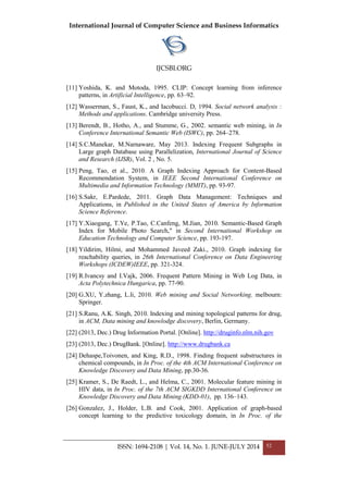 International Journal of Computer Science and Business Informatics
IJCSBI.ORG
ISSN: 1694-2108 | Vol. 14, No. 1. JUNE-JULY 2014 52
[11] Yoshida, K. and Motoda, 1995. CLIP: Concept learning from inference
patterns, in Artificial Intelligence, pp. 63–92.
[12] Wasserman, S., Faust, K., and Iacobucci. D, 1994. Social network analysis :
Methods and applications. Cambridge university Press.
[13] Berendt, B., Hotho, A., and Stumme, G., 2002. semantic web mining, in In
Conference International Semantic Web (ISWC), pp. 264–278.
[14] S.C.Manekar, M.Narnaware, May 2013. Indexing Frequent Subgraphs in
Large graph Database using Parallelization, International Journal of Science
and Research (IJSR), Vol. 2 , No. 5.
[15] Peng, Tao, et al., 2010. A Graph Indexing Approach for Content-Based
Recommendation System, in IEEE Second International Conference on
Multimedia and Information Technology (MMIT), pp. 93-97.
[16] S.Sakr, E.Pardede, 2011. Graph Data Management: Techniques and
Applications, in Published in the United States of America by Information
Science Reference.
[17] Y.Xiaogang, T.Ye, P.Tao, C.Canfeng, M.Jian, 2010. Semantic-Based Graph
Index for Mobile Photo Search," in Second International Workshop on
Education Technology and Computer Science, pp. 193-197.
[18] Yildirim, Hilmi, and Mohammed Javeed Zaki., 2010. Graph indexing for
reachability queries, in 26th International Conference on Data Engineering
Workshops (ICDEW)IEEE, pp. 321-324.
[19] R.Ivancsy and I.Vajk, 2006. Frequent Pattern Mining in Web Log Data, in
Acta Polytechnica Hungarica, pp. 77-90.
[20] G.XU, Y.zhang, L.li, 2010. Web mining and Social Networking. melbourn:
Springer.
[21] S.Ranu, A.K. Singh, 2010. Indexing and mining topological patterns for drug,
in ACM, Data mining and knowlodge discovery, Berlin, Germany.
[22] (2013, Dec.) Drug Information Portal. [Online]. http://druginfo.nlm.nih.gov
[23] (2013, Dec.) DrugBank. [Online]. http://www.drugbank.ca
[24] Dehaspe,Toivonen, and King, R.D., 1998. Finding frequent substructures in
chemical compounds, in In Proc. of the 4th ACM International Conference on
Knowledge Discovery and Data Mining, pp.30-36.
[25] Kramer, S., De Raedt, L., and Helma, C., 2001. Molecular feature mining in
HIV data, in In Proc. of the 7th ACM SIGKDD International Conference on
Knowledge Discovery and Data Mining (KDD-01), pp. 136–143.
[26] Gonzalez, J., Holder, L.B. and Cook, 2001. Application of graph-based
concept learning to the predictive toxicology domain, in In Proc. of the
 