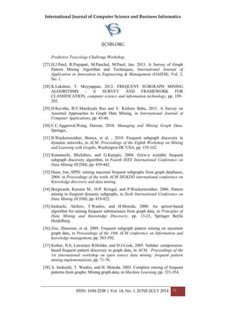 International Journal of Computer Science and Business Informatics
IJCSBI.ORG
ISSN: 1694-2108 | Vol. 14, No. 1. JUNE-JULY 2014 53
Predictive Toxicology Challenge Workshop.
[27] H.J.Patel, R.Prajapati, M.Panchal, M.Patel, Jan. 2013. A Survey of Graph
Pattern Mining Algorithm and Techniques, International Journal of
Application or Innovation in Engineering & Management (IJAIEM), Vol. 2,
No. 1.
[28] K.Lakshmi, T. Meyyappan, 2012. FREQUENT SUBGRAPH MINING
ALGORITHMS - A SURVEY AND FRAMEWORK FOR
CLASSIFICATION, computer science and information technology, pp. 189–
202.
[29] D.Kavitha, B.V.Manikyala Rao and V. Kishore Babu, 2011. A Survey on
Assorted Approaches to Graph Data Mining, in International Journal of
Computer Applications, pp. 43-46.
[30] C.C.Aggarwal,Wang, Haixun, 2010. Managing and Mining Graph Data.
Springer,.
[31] B.Wackersreuther, Bianca, et al. , 2010. Frequent subgraph discovery in
dynamic networks, in ACM, Proceedings of the Eighth Workshop on Mining
and Learning with Graphs, Washington DC USA, pp. 155-162.
[32] Kuramochi, Michihiro, and G.Karypis, 2004. Grew-a scalable frequent
subgraph discovery algorithm, in Fourth IEEE International Conference on
Data Mining (ICDM), pp. 439-442.
[33] Huan, Jun, SPIN: mining maximal frequent subgraphs from graph databases,
2004. in Proceedings of the tenth ACM SIGKDD international conference on
Knowledge discovery and data mining.
[34] Borgwardt, Karsten M., H-P. Kriegel, and P.Wackersreuther, 2006. Pattern
mining in frequent dynamic subgraphs, in Sixth International Conference on
Data Mining (ICDM), pp. 818-822.
[35] Inokuchi, Akihiro, T.Washio, and H.Motoda, 2000. An apriori-based
algorithm for mining frequent substructures from graph data, in Principles of
Data Mining and Knowledge Discovery, pp. 13-23, Springer Berlin
Heidelberg.
[36] Zou, Zhaonian, et al, 2009. Frequent subgraph pattern mining on uncertain
graph data, in Proceedings of the 18th ACM conference on Information and
knowledge management, pp. 583-592.
[37] Ketkar, N.S, Lawrence B.Holder, and D.J.Cook, 2005. Subdue: compression-
based frequent pattern discovery in graph data, in ACM, Proceedings of the
1st international workshop on open source data mining: frequent pattern
mining implementations, pp. 71-76.
[38] A. Inokuchi, T. Washio, and H. Motoda, 2003. Complete mining of frequent
patterns from graphs: Mining graph data, in Machine Learning, pp. 321-354.
 