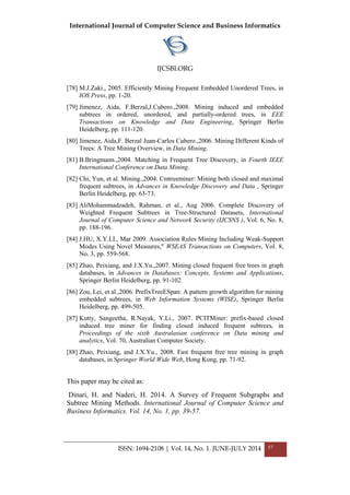 International Journal of Computer Science and Business Informatics
IJCSBI.ORG
ISSN: 1694-2108 | Vol. 14, No. 1. JUNE-JULY 2014 57
[78] M.J.Zaki., 2005. Efficiently Mining Frequent Embedded Unordered Trees, in
IOS Press, pp. 1-20.
[79] Jimenez, Aida, F.Berzal,J.Cubero.,2008. Mining induced and embedded
subtrees in ordered, unordered, and partially-ordered trees, in EEE
Transactions on Knowledge and Data Engineering, Springer Berlin
Heidelberg, pp. 111-120.
[80] Jimenez, Aida,F. Berzal Juan-Carlos Cubero.,2006. Mining Different Kinds of
Trees: A Tree Mining Overview, in Data Mining.
[81] B.Bringmann.,2004. Matching in Frequent Tree Discovery, in Fourth IEEE
International Conference on Data Mining.
[82] Chi, Yun, et al. Mining.,2004. Cmtreeminer: Mining both closed and maximal
frequent subtrees, in Advances in Knowledge Discovery and Data , Springer
Berlin Heidelberg, pp. 63-73.
[83] AliMohammadzadeh, Rahman, et al., Aug 2006. Complete Discovery of
Weighted Frequent Subtrees in Tree-Structured Datasets, International
Journal of Computer Science and Network Security (IJCSNS ), Vol. 6, No. 8,
pp. 188-196.
[84] J.HU, X.Y.LI., Mar 2009. Association Rules Mining Including Weak-Support
Modes Using Novel Measures," WSEAS Transactions on Computers, Vol. 8,
No. 3, pp. 559-568.
[85] Zhao, Peixiang, and J.X.Yu.,2007. Mining closed frequent free trees in graph
databases, in Advances in Databases: Concepts, Systems and Applications,
Springer Berlin Heidelberg, pp. 91-102.
[86] Zou, Lei, et al.,2006. PrefixTreeESpan: A pattern growth algorithm for mining
embedded subtrees, in Web Information Systems (WISE), Springer Berlin
Heidelberg, pp. 499-505.
[87] Kutty, Sangeetha, R.Nayak, Y.Li., 2007. PCITMiner: prefix-based closed
induced tree miner for finding closed induced frequent subtrees, in
Proceedings of the sixth Australasian conference on Data mining and
analytics, Vol. 70, Australian Computer Society.
[88] Zhao, Peixiang, and J.X.Yu., 2008. Fast frequent free tree mining in graph
databases, in Springer World Wide Web, Hong Kong, pp. 71-92.
This paper may be cited as:
Dinari, H. and Naderi, H. 2014. A Survey of Frequent Subgraphs and
Subtree Mining Methods. International Journal of Computer Science and
Business Informatics. Vol. 14, No. 1, pp. 39-57.
 