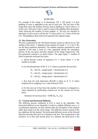 International Journal of Computer Science and Business Informatics
IJCSBI.ORG
ISSN: 1694-2108 | Vol. 14, No. 1. JUNE-JULY 2014 4
For example if the image is of dimensions 252 x 252 pixels, a 4 byte
padding of zeros is appended at the end of each row. The last byte of the
image then stores the number of bytes used as padding as a pixel value i.e. 4
in this case. This pixel value is used to remove the padding after decryption.
After retrieving the number of bytes padded ‘n’, all rows are checked to
determine if zeros exist in all the last ‘n’ bytes and in ‘n-1’ bytes of the last
row. The padding is then removed to generate the original image.
3.2 Key Generation
The key is generated by the 3D chaotic Rossler system as shown in (1). The
number of key bytes ‘t’ depends on the number of rounds ‘r’ i.e. t=4r+8. We
use the three equations separately. The random sequence generated by each
equation of the map is used as a key separately during the encryption
process of the red, green and blue channel of the image respectively. The
key generation concept is as shown below. The steps repeat ‘t’ number of
times to generate necessary key bytes.
a. Iterate Rossler system of equations (1) ‘r’ times where ‘r’ is the
number of rounds.
b. Use the decimal part of the X, Y, Z values to generate the key byte.
Xn = abs (Xn - integer part); // decimal part of x
Yn = abs (Yn - integer part); // decimal part of y
Zn = abs (Zn - integer part); // decimal part of z
c. Key byte for each dimension (R,G,B) is taken as X, Y, Z values
respectively by mapping it to a value between 0-255.
d. For the next set of key bytes the number of iterations is changed to a
value obtained by performing exclusive-or on the current set of key
bytes.
Iterations for next key byte = XOR (Xn, Yn, Zn);
3.3 Vertical and Horizontal Diffusion
The diffusion process explained in [12] is used in the algorithm. The
horizontal diffusion in our algorithm is used in a slightly different way i.e. it
is performed separately on each channel after the encryption of the channel
rather than using it on the entire image. The diffusion ensures spread of the
key additions for the channel. The horizontal diffusion moves in the forward
direction from the first pixel of a channel to the last. The second pixel is the
exclusive or of first and second pixel of a channel, the third pixel is the
 