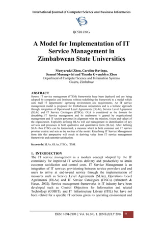 International Journal of Computer Science and Business Informatics
IJCSBI.ORG
ISSN: 1694-2108 | Vol. 14, No. 1. JUNE-JULY 2014 58
A Model for Implementation of IT
Service Management in
Zimbabwean State Universities
Munyaradzi Zhou, Caroline Ruvinga,
Samuel Musungwini and Tinashe Gwendolyn Zhou
Department of Computer Science and Information Systems
Gweru, Zimbabwe
ABSTRACT
Several IT service management (ITSM) frameworks have been deployed and are being
adopted by companies and institutes without redefining the framework to a model which
suits their IT departments’ operating environment and requirements. An IT service
management model is proposed for Zimbabwean universities and is a holistic approach
through integration of Operational Level Agreements (OLAs), Service Level Agreement
(SLAs) and IT Service Catalogues (ITSCs). OLA is considered as the domain for
describing IT Service management and its attainment is geared by organizational
management and IT section personnel in alignment with the mission, vision and values of
the organization. Explicitly defining OLAs will aid management in identification of key
services and processes in both qualitative and quantitative form (SLAs). After defining
SLAs then ITSCs can be formulated, a measure which is both customer and IT service
provider centric and acts as the nucleus of the model. Redefining IT Service Management
from this this perspective will result in deriving value from IT service management
frameworks and customer satisfaction.
Keywords: SLAs, OLAs, ITSCs, ITSM.
1. INTRODUCTION
The IT service management is a modern concept adopted by the IT
community for improved IT services delivery and productivity to attain
customer satisfaction and control costs. IT Service Management is an
integration of IT services provisioning between service providers and end
users to arrive at end-to-end service through the implementation of
measures such as Service Level Agreements (SLAs), Operations Level
Agreements (OLAs) and IT Service Catalogues (ITSCs) (Almeroth &
Hasan, 2002). Service management frameworks in IT industry have been
developed such as Control Objectives for Information and related
Technology (COBIT), and IT Infrastructure Library (ITIL) but have not
been related for a specific IT sections given its operating environment and
 