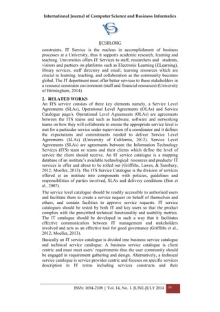 International Journal of Computer Science and Business Informatics
IJCSBI.ORG
ISSN: 1694-2108 | Vol. 14, No. 1. JUNE-JULY 2014 59
constraints. IT Service is the nucleus in accomplishment of business
processes at a University, thus it supports academic research, learning and
teaching. Universities offers IT Services to staff, researchers and students,
visitors and partners on platforms such as Electronic Learning (ELearning),
library services, staff directory and email, learning resources which are
crucial to learning, teaching, and collaboration as the community becomes
global. The IT department must offer better services to these stakeholders in
a resource constraint environment (staff and financial resources) (University
of Birmingham, 2014).
2. RELATED WORKS
An ITS service consists of three key elements namely, a Service Level
Agreements (SLAs), Operational Level Agreements (OLAs) and Service
Catalogue page/s. Operational Level Agreements (OLAs) are agreements
between the ITS teams and such as hardware, software and networking
teams on how they will collaborate to ensure the appropriate service level is
met for a particular service under supervision of a coordinator and it defines
the expectations and commitments needed to deliver Service Level
Agreements (SLAs) (University of California, 2012). Service Level
Agreements (SLAs) are agreements between the Information Technology
Services (ITS) team or teams and their clients which define the level of
service the client should receive. An IT service catalogue is a mapping
database of an institute’s available technological resources and products/ IT
services in offer and about to be rolled out (Griffiths, Lawes, & Sansbury,
2012; Moeller, 2013). The ITS Service Catalogue is the division of services
offered at an institute into components with policies, guidelines and
responsibilities of parties involved, SLAs and delivery conditions (Bon et
al., 2007).
The service level catalogue should be readily accessible to authorised users
and facilitate them to create a service request on behalf of themselves and
others, and contain facilities to approve service requests. IT service
catalogues should be tested by both IT and key users so that the product
complies with the prescribed technical functionality and usability metrics.
The IT catalogue should be developed in such a way that it facilitates
effective communication between IT management and stakeholders
involved and acts as an effective tool for good governance (Griffiths et al.,
2012; Moeller, 2013).
Basically an IT service catalogue is divided into business service catalogue
and technical service catalogue. A business service catalogue is client
centric and must meet users’ requirements thus the user community should
be engaged in requirement gathering and design. Alternatively, a technical
service catalogue is service provider centric and focuses on specific services
description in IT terms including services constructs and their
 