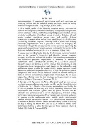 International Journal of Computer Science and Business Informatics
IJCSBI.ORG
ISSN: 1694-2108 | Vol. 14, No. 1. JUNE-JULY 2014 60
interrelationships. IT managerial and technical staff work processes are
explicitly defined and the technical service catalogue access is mainly
restricted to organizational (Troy, Rodrigo, & Bill, 2007).
A SLA should consist of the following elements namely, placement of
services into categories (sections for catalogue), listing of each category as a
service catalogue section, establishing integrated/packaged/bundled service
products, identification of modular service products , definition of each
service product, establishing service owner and supplier, defining
procurement procedures(how and the cost), specifying service level metrics
(availability, reliability, response), defining limits of service and defining
customers responsibilities thus it provides a basis for managing the
relationship between the service provider and the customer, describing the
agreement between the service provider and customer for the service to be
delivered, including how the service is to be measured (Hiles, 2000).
A service must provide a bridge from the developers and engineers’ point of
view to the end-user’s perspective and identifies internal processes
necessary to offer and maintain the services. Services change management
and continuous processes improvement is important in addressing
stakeholders’ needs (University of California, 2012). A Service Lifecycle
basically focuses on defining a service strategy thus maintaining it and
implementing it, service designing which focuses on the methodology and
architectural design to offer the service, thirdly, service transition, which
focuses on testing and integration of services offered for quality and control
compliance, and finally service operation focuses on smooth running of
daily IT services and continuous improvement which aligns the life cycle
stages thus offering room for best practices and improvement in value
delivery (Office of Government Commerce, 2010).
A Service Level Agreement (SLA) is a blue-print which governs service
provision parameters between the service provider and the client (University
of California, 2012). Mainly, a SLA consists services being provided by the
IT service provider and how they will deliver them (they must meet user
requirements and standards agreed upon by parties involved and be
attainable thus communication is key in all processes), definition of key
performance parameters, assigning IT service providers personnel and users
to measure specific performance using specific metrics (continuously
monitor, manage and measure Service Level commitments), identification
of rewards or penalties levied if service delivery is being offered effectively
or they’re failing to render the services (SLA matrices should have
performance buffers to allow for the recovery from breaches) (Dube &
Gulati, 2005; Lahti & Peterson, 2007).
 