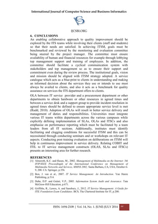 International Journal of Computer Science and Business Informatics
IJCSBI.ORG
ISSN: 1694-2108 | Vol. 14, No. 1. JUNE-JULY 2014 64
6. CONCLUSIONS
An enabling collaborative approach to quality improvement should be
explored by the ITS teams while involving their clients (staff and students)
so that their needs are satisfied. In achieving ITSM, goals must be
benchmarked and reviewed by the monitoring and evaluation committee
being steered by the project manager. The committee must ensure
availability of human and financial resources for example through lobbying
top management support and training of employees. In addition, the
committee should facilitate a cyclical communication system with
stakeholders and top management so as to ensure their support and
commitment even during the review process. The institutional goals, vision
and mission should be aligned with ITSM strategy adopted. A service
catalogue which acts as a blue-print to clients in understanding and making
an informed decision about the services they use or intends to use must
always be availed to clients, and also it acts as a benchmark for quality
assurance on services the ITS department offers to clients.
OLA between IT service provider and a procurement department or other
departments to obtain hardware or other resources in agreed times and
between a service desk and a support group to provide incident resolution in
agreed times should be defined to ensure appropriate service level is met
(Rudd, 2010). Adoption of OLAs will result in better service delivery and
management of duties and responsibilities. Universities must integrate
various IT teams within departments across the various campuses while
explicitly defining implementation of SLAs, OLAs and ITSCs and also
emphasise on performance reporting which must be facilitated by a team
leaders from all IT sections. Additionally, institutes must identify
facilitating and clogging conditions for successful ITSM and this can be
necessitated through conducting seminars and or workshops on relevant IT
aspects. Conducting post training evaluation on deliberations on ITSM will
help in continuous improvement in service delivery. Relating COBIT and
ITIL to IT service management constructs (OLAS, SLAs and ITSCs)
presents an interesting area for further research.
REFERENCES
[1] Almeroth, K.C. and Hasan, M., 2002. Management of Multimedia on the Internet: 5th
IFIP/IEEE Proceedingds of the International Conference on Management of
Multimedia Networks and Services, MMNS 2002, Santa Barbara, CA, USA, October 6-
9, 200. CA: Springer, p.356.
[2] Bon, J. van et al., 2007. IT Service Management: An Introduction. Van Haren
Publishing, p.514.
[3] Dube, D.P. and Gulati, V.P., 2005. Information System Audit and Assurance. Tata
McGraw-Hill Education, p.671.
[4] Griffiths, R., Lawes, A. and Sansbury, J., 2012. IT Service Management: A Guide for
ITIL Foundation Exam Candidates. BCS, The Chartered Institute for IT, p.200.
 