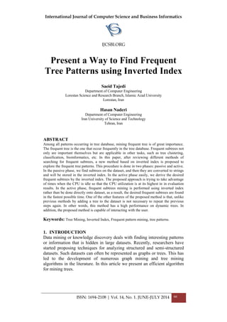 International Journal of Computer Science and Business Informatics
IJCSBI.ORG
ISSN: 1694-2108 | Vol. 14, No. 1. JUNE-JULY 2014 66
Present a Way to Find Frequent
Tree Patterns using Inverted Index
Saeid Tajedi
Department of Computer Engineering
Lorestan Science and Research Branch, Islamic Azad University
Lorestan, Iran
Hasan Naderi
Department of Computer Engineering
Iran University of Science and Technology
Tehran, Iran
ABSTRACT
Among all patterns occurring in tree database, mining frequent tree is of great importance.
The frequent tree is the one that occur frequently in the tree database. Frequent subtrees not
only are important themselves but are applicable in other tasks, such as tree clustering,
classification, bioinformatics, etc. In this paper, after reviewing different methods of
searching for frequent subtrees, a new method based on inverted index is proposed to
explore the frequent tree patterns. This procedure is done in two phases: passive and active.
In the passive phase, we find subtrees on the dataset, and then they are converted to strings
and will be stored in the inverted index. In the active phase easily, we derive the desired
frequent subtrees by the inverted index. The proposed approach is trying to take advantage
of times when the CPU is idle so that the CPU utilization is at its highest in in evaluation
results. In the active phase, frequent subtrees mining is performed using inverted index
rather than be done directly onto dataset, as a result, the desired frequent subtrees are found
in the fastest possible time. One of the other features of the proposed method is that, unlike
previous methods by adding a tree to the dataset is not necessary to repeat the previous
steps again. In other words, this method has a high performance on dynamic trees. In
addition, the proposed method is capable of interacting with the user.
Keywords: Tree Mining, Inverted Index, Frequent pattern mining, tree patterns.
1. INTRODUCTION
Data mining or knowledge discovery deals with finding interesting patterns
or information that is hidden in large datasets. Recently, researchers have
started proposing techniques for analyzing structured and semi-structured
datasets. Such datasets can often be represented as graphs or trees. This has
led to the development of numerous graph mining and tree mining
algorithms in the literature. In this article we present an efficient algorithm
for mining trees.
 