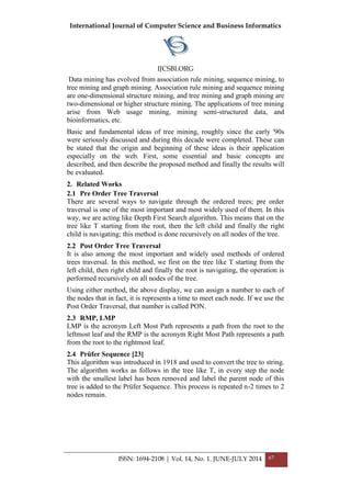 International Journal of Computer Science and Business Informatics
IJCSBI.ORG
ISSN: 1694-2108 | Vol. 14, No. 1. JUNE-JULY 2014 67
Data mining has evolved from association rule mining, sequence mining, to
tree mining and graph mining. Association rule mining and sequence mining
are one-dimensional structure mining, and tree mining and graph mining are
two-dimensional or higher structure mining. The applications of tree mining
arise from Web usage mining, mining semi-structured data, and
bioinformatics, etc.
Basic and fundamental ideas of tree mining, roughly since the early '90s
were seriously discussed and during this decade were completed. These can
be stated that the origin and beginning of these ideas is their application
especially on the web. First, some essential and basic concepts are
described, and then describe the proposed method and finally the results will
be evaluated.
2. Related Works
2.1 Pre Order Tree Traversal
There are several ways to navigate through the ordered trees; pre order
traversal is one of the most important and most widely used of them. In this
way, we are acting like Depth First Search algorithm. This means that on the
tree like T starting from the root, then the left child and finally the right
child is navigating; this method is done recursively on all nodes of the tree.
2.2 Post Order Tree Traversal
It is also among the most important and widely used methods of ordered
trees traversal. In this method, we first on the tree like T starting from the
left child, then right child and finally the root is navigating, the operation is
performed recursively on all nodes of the tree.
Using either method, the above display, we can assign a number to each of
the nodes that in fact, it is represents a time to meet each node. If we use the
Post Order Traversal, that number is called PON.
2.3 RMP, LMP
LMP is the acronym Left Most Path represents a path from the root to the
leftmost leaf and the RMP is the acronym Right Most Path represents a path
from the root to the rightmost leaf.
2.4 Prüfer Sequence [23]
This algorithm was introduced in 1918 and used to convert the tree to string.
The algorithm works as follows in the tree like T, in every step the node
with the smallest label has been removed and label the parent node of this
tree is added to the Prüfer Sequence. This process is repeated n-2 times to 2
nodes remain.
 