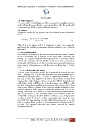 International Journal of Computer Science and Business Informatics
IJCSBI.ORG
ISSN: 1694-2108 | Vol. 14, No. 1. JUNE-JULY 2014 68
2.5 Label Sequence
The next concept is Label Sequence. This sequence is produced according to
the Post Order Traversal. In other words, in the Post Order Traversal, label
of each node that will be scanned, add to the sequence.
2.6 Support
Simply this implies that the S pattern has been repeated several times in the
tree T.
(1)
Where S is a tree pattern and D is a database of trees. This concept for
determining the number of occurrences of each subtree in a set of trees is
being used.
2.7 Inverted Index [24]
Inverted Index is a structure that used to indexing frequent string elements
in set of documents and is consists of two main parts: Dictionary and
Posting List. Frequent string elements uniquely stored in Dictionary and the
number of occurrences of each of these elements in total documents is
determined. Informations about the frequent elements such as the document
name, number of occurrences in each document are determined in Posting
List.
3. An overview of research history
In recent years, much research about the frequent subtrees mining has been
done. Yongqiao Xiao et al in 2003 used the Path Join Algorithm and a
compact data structure, called FST-Forest to find frequent subtrees [25]. In
this way, we first find frequent root path in all directions and then with
integrate these paths, frequent subtrees are reached. Shirish Tatikonda et al
published an article in 2006 on the basis of the pattern growth[26]; In this
way that all trees in the database tree are converted to strings, that is done
with the two different methods: Prüfer Sequence and DFS algorithms; then
scroll all strings in which there is a subtree or pattern such as S, we are
seeking a new edge can be added to S. Then, concurrently with the previous
step, as production of the candidate subtrees, the threshold values are
evaluated for be frequent. In 2009, Federico Del Razo Lopez et al presented
an idea to make flexible the tightly constrained tree mining In non-
fuzzy[27]. This paper used the principle of Partial Inclusion; that to say that
there is a pattern S in a tree T, it is no need to exist all the pattern nodes in
the tree. The proposed algorithm uses Apriori property for pruning
undesirable patterns.
 