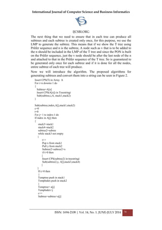 International Journal of Computer Science and Business Informatics
IJCSBI.ORG
ISSN: 1694-2108 | Vol. 14, No. 1. JUNE-JULY 2014 70
The next thing that we need to ensure that in each tree can produce all
subtrees and each subtree is created only once, for this purpose, we use the
LMP to generate the subtree. This means that if we show the T tree using
Prüfer sequence and n is the subtree, A node such as v that is to be added to
the n should be included in the LMP of the T tree and since the PON is built
on the Prüfer sequence, just the v node should be after the last node of the n
and attached to that in the Prüfer sequence of the T tree. So is guaranteed to
be generated only once for each subtree and if it is done for all the nodes,
entire subtree of each tree will produce.
Now we will introduce the algorithm. The proposed algorithms for
generating subtrees and convert them into a string can be seen in Figure 2.
Insert CPS(T) in Array A
For i=n downto 1 do
{
Subtree=A[n]
Insert CPS(A[n]) in Treestringi
Sub(subtree,i,A, stack1,stack2)
}
Sub(subtree,index,A[],stack1,stack2)
c=0
t=0
For j= 1 to index-1 do
If index in A[j] then
{
stack3=stack1
stack4=stack2
subtree2=subree
while stack3 not empty
{
t++
Pop x from stack1
Pull y from stack2
Subtree2=subtree2+x
if t>0 then
{
Insert CPS(subtree2) in treestringi
Sub(subtree2,y, A[],stack3,stack4)
}
}
If c>0 then
{
Temptree push in stack1
TempIndex push in stack2
}
Temptree= a[j]
TempIndex=j
c++
Subtree=subtree+a[j]
 