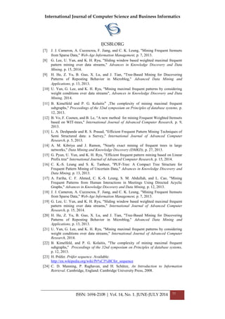 International Journal of Computer Science and Business Informatics
IJCSBI.ORG
ISSN: 1694-2108 | Vol. 14, No. 1. JUNE-JULY 2014 77
[7] J. J. Cameron, A. Cuzzocrea, F. Jiang, and C. K. Leung, "Mining Frequent Itemsets
from Sparse Data," Web-Age Information Management, p. 7, 2013.
[8] G. Lee, U. Yun, and K. H. Ryu, "Sliding window based weighted maximal frequent
pattern mining over data streams," Advances in Knowledge Discovery and Data
Mining, p. 15, 2014.
[9] H. He, Z. Yu, B. Guo, X. Lu, and J. Tian, "Tree-Based Mining for Discovering
Patterns of Reposting Behavior in Microblog," Advanced Data Mining and
Applications, p. 13, 2013.
[10] U. Yun, G. Lee, and K. H. Ryu, "Mining maximal frequent patterns by considering
weight conditions over data streams", Advances in Knowledge Discovery and Data
Mining, 2014.
[11] B. Kimelfeld and P. G. Kolaitis ," The complexity of mining maximal frequent
subgraphs," Proceedings of the 32nd symposium on Principles of database systems, p.
12, 2013.
[12] B. Vo, F. Coenen, and B. Le, "A new method for mining Frequent Weighted Itemsets
based on WIT-trees," International Journal of Advanced Computer Research, p. 9,
2013.
[13] L. A. Deshpande and R. S. Prasad, "Efficient Frequent Pattern Mining Techniques of
Semi Structured data: a Survey," International Journal of Advanced Computer
Research, p. 5, 2013.
[14] A. M. Kibriya and J. Ramon, "Nearly exact mining of frequent trees in large
networks," Data Mining and Knowledge Discovery (DMKD), p. 27, 2013.
[15] G. Pyun, U. Yun, and K. H. Ryu, "Efficient frequent pattern mining based on Linear
Prefix tree" International Journal of Advanced Computer Research, p. 15, 2014.
[16] C. K.-S. Leung and S. K. Tanbeer, "PUF-Tree: A Compact Tree Structure for
Frequent Pattern Mining of Uncertain Data," Advances in Knowledge Discovery and
Data Mining, p. 13, 2013.
[17] A. Fariha, C. F. Ahmed, C. K.-S. Leung, S. M. Abdullah, and L. Cao, "Mining
Frequent Patterns from Human Interactions in Meetings Using Directed Acyclic
Graphs," Advances in Knowledge Discovery and Data Mining, p. 12, 2013.
[18] J. J. Cameron, A. Cuzzocrea, F. Jiang, and C. K. Leung, "Mining Frequent Itemsets
from Sparse Data," Web-Age Information Management, p. 7, 2013.
[19] G. Lee, U. Yun, and K. H. Ryu, "Sliding window based weighted maximal frequent
pattern mining over data streams," International Journal of Advanced Computer
Research, p. 15, 2014.
[20] H. He, Z. Yu, B. Guo, X. Lu, and J. Tian, "Tree-Based Mining for Discovering
Patterns of Reposting Behavior in Microblog," Advanced Data Mining and
Applications, p. 13, 2013.
[21] U. Yun, G. Lee, and K. H. Ryu, "Mining maximal frequent patterns by considering
weight conditions over data streams," International Journal of Advanced Computer
Research, 2014.
[22] B. Kimelfeld, and P. G. Kolaitis, "The complexity of mining maximal frequent
subgraphs," Proceedings of the 32nd symposium on Principles of database systems,
p. 12, 2013.
[23] H. Prüfer. Prüfer sequence. Available:
http://en.wikipedia.org/wiki/Pr%C3%BCfer_sequence
[24] C. D. Manning, P. Raghavan, and H. Schütze, An Introduction to Information
Retrieval. Cambridge, England: Cambridge University Press, 2008.
 