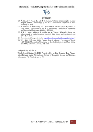 International Journal of Computer Science and Business Informatics
IJCSBI.ORG
ISSN: 1694-2108 | Vol. 14, No. 1. JUNE-JULY 2014 78
[25] Y. Xiao, J.-F. Yao, Z. Li, and M. H. Dunham, "Efficient data mining for maximal
frequent subtrees," Proceedings of 3rd IEEE International Conference on Data
Mining, p. 8, 2003.
[26] S. Tatikonda, S. Parthasarathy, and T. Kurc, "TRIPS and TIDES: New Algorithms for
Tree Mining," Proceedings of 15th ACM International Conference on Information
and Knowledge Management (CIKM), p. 12, 2006.
[27] F. D. R. Lopez, A.Laurent, P.Poncelet, and M.Teisseire, "FTMnodes: Fuzzy tree
mining based on partial inclusion," Advanced Data Mining and Applications, pp.
2224–2240, 2009.
[28] Kuramochi and Karypis. Available: http://glaros.dtc.umn.edu/gkhome/pafi/overview/
[29] M. J. Zaki, "Efficiently Mining Frequent Trees in a Forest," Proceedings of the 8th
ACM SIGKDD International Conference on Knowledge Discovery and Data Mining
(SIGKDD), Edmonton, Canada, p. 10, 2002.
This paper may be cited as:
Tajedi, S. and Naderi, H., 2014. Present a Way to Find Frequent Tree Patterns
using Inverted Index. International Journal of Computer Science and Business
Informatics, Vol. 14, No. 1, pp. 66-78.
 