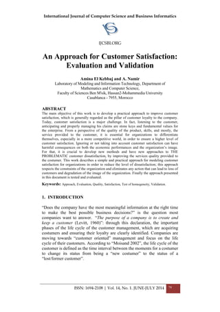 International Journal of Computer Science and Business Informatics
IJCSBI.ORG
ISSN: 1694-2108 | Vol. 14, No. 1. JUNE-JULY 2014 79
An Approach for Customer Satisfaction:
Evaluation and Validation
Amina El Kebbaj and A. Namir
Laboratory of Modeling and Information Technology, Department of
Mathematics and Computer Science,
Faculty of Sciences Ben M'sik, Hassan2-Mohammedia University
Casablanca - 7955, Morocco
ABSTRACT
The main objective of this work is to develop a practical approach to improve customer
satisfaction, which is generally regarded as the pillar of customer loyalty to the company.
Today, customer satisfaction is a major challenge. In fact, listening to the customer,
anticipating and properly managing his claims are stone keys and fundamental values for
the enterprise. From a perspective of the quality of the product, skills, and mostly, the
service provided to the customer, it is essential for organizations to differentiate
themselves, especially in a more competitive world, in order to ensure a higher level of
customer satisfaction. Ignoring or not taking into account customer satisfaction can have
harmful consequences on both the economic performances and the organization’s image.
For that, it is crucial to develop new methods and have new approaches to THE
PROBLEMATIC customer dissatisfaction, by improving the services quality provided to
the costumer. This work describes a simple and practical approach for modeling customer
satisfaction for organizations in order to reduce the level of dissatisfaction; this approach
respects the constraints of the organization and eliminates any action that can lead to loss of
customers and degradation of the image of the organization. Finally the approach presented
in this document is tested and evaluated.
Keywords: Approach, Evaluation, Quality, Satisfaction, Test of homogeneity, Validation.
1. INTRODUCTION
“Does the company have the most meaningful information at the right time
to make the best possible business decisions?” is the question most
companies want to answer. “The purpose of a company is to create and
keep a customer (Levitt, 1960)”: through this declaration, the important
phases of the life cycle of the customer management, which are acquiring
costumers and ensuring their loyalty are clearly identified. Companies are
moving towards “customer oriented” management and focus on the life
cycle of their customers. According to “Moisand 2002”, the life cycle of the
customer is defined as the time interval between the moments for a costumer
to change its status from being a “new costumer” to the status of a
“lost/former customer”.
 