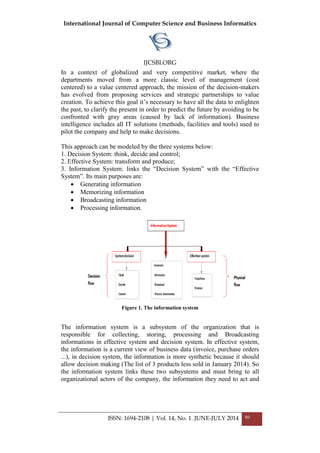 International Journal of Computer Science and Business Informatics
IJCSBI.ORG
ISSN: 1694-2108 | Vol. 14, No. 1. JUNE-JULY 2014 80
In a context of globalized and very competitive market, where the
departments moved from a more classic level of management (cost
centered) to a value centered approach, the mission of the decision-makers
has evolved from proposing services and strategic partnerships to value
creation. To achieve this goal it’s necessary to have all the data to enlighten
the past, to clarify the present in order to predict the future by avoiding to be
confronted with gray areas (caused by lack of information). Business
intelligence includes all IT solutions (methods, facilities and tools) used to
pilot the company and help to make decisions.
This approach can be modeled by the three systems below:
1. Decision System: think, decide and control;
2. Effective System: transform and produce;
3. Information System: links the “Decision System” with the “Effective
System”. Its main purposes are:
 Generating information
 Memorizing information
 Broadcasting information
 Processing information.
Figure 1. The information system
The information system is a subsystem of the organization that is
responsible for collecting, storing, processing and Broadcasting
informations in effective system and decision system. In effective system,
the information is a current view of business data (invoice, purchase orders
...), in decision system, the information is more synthetic because it should
allow decision making (The list of 3 products less sold in January 2014). So
the information system links these two subsystems and must bring to all
organizational actors of the company, the information they need to act and
 