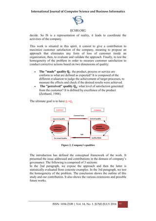 International Journal of Computer Science and Business Informatics
IJCSBI.ORG
ISSN: 1694-2108 | Vol. 14, No. 1. JUNE-JULY 2014 81
decide. So IS is a representation of reality, it leads to coordinate the
activities of the company.
This work is situated in this spirit, it consist to give a contribution to
maximize customer satisfaction of the company, meaning to propose an
approach that eliminates any form of loss of customer inside an
organization, then, to evaluate and validate the approach. Finally, to test the
homogeneity of the problem in order to measure customer satisfaction to
conduct corrective actions based on two dimensions of quality:
 The "made" quality 𝐐 𝐫: the product, process or service are
conform to what are defined as expected? It is composed of the
different evaluation to judge the achievement of target processes, to
measure the effects and check if the desired results were achieved.
 The "perceived" quality 𝐐 𝐩: what level of satisfaction generated
from the customer? It is defined by excellence of the product
(Zeithaml, 1988).
The ultimate goal is to have 𝑄𝑟 =𝑄 𝑝
Figure 2. Company's qualities
The introduction has defined the conceptual framework of the work. It
presented the issue addressed and contributions in the domain of company’s
governance. The following is composed of 3 sections:
In the 2nd paragraph, we expose the approach and then the latter is
statistically evaluated from concrete examples. In the 3rd paragraph, we test
the homogeneity of the problem. The conclusion shows the outline of this
study and our contribution. It also shows the various extensions and possible
future works.
 