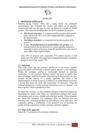 International Journal of Computer Science and Business Informatics
IJCSBI.ORG
ISSN: 1694-2108 | Vol. 14, No. 1. JUNE-JULY 2014 82
2. PROPOSED APPROACH
Standish Group (Valery, 2001) did a study which was conducted
internationally and evaluated the success and failure of IT projects.
Accumulated data over the past ten years are based on a sample of 50,000
projects. This study has identified three levels of evaluation of a project:
 The success of project : it is characterized by a system delivered in
hours and on time, for a cost within budget and fully compliant to
the specifications;
 The failure of project : it is characterized by the cessation of the
project ;
 Finally, the partial success or partial failure of a project: it is
characterized by the late delivery of a system partially responsive,
especially in terms of business scope, the specifications and a cost of
up to 200% of the original budget.
Only 29% of projects were successful, 53% partial success or half
failure and 18% failed. The proportion of abandoned projects outside the
budget or out of time reaches 71%.
2.1 Statement
This study shows that the customer satisfaction is not always reached,
perceived quality tend towards a desired quality presents a real challenge.
Within the company, quality is increasingly focused on customer
satisfaction. To win contracts, business leaders rely more on quality than
price advantages. Staff involvement, with listening to the customer, is a key
element for the success of a quality approach. The latter is the
implementation of all the resources available to an establishment to provide
a service that meets the needs and expectations of customers. From the
customer perspective, a warm welcome and quality service is "normal", it is
lack of quality which is penalizing to him.
To attract the customer, we must establish standards within the company by
identifying the market need. There are international standards that ensure
safe products and services, reliable and with high quality. These standards
are called ISO Standards. For companies, there are strategic tools for
lowering costs, increasing productivity and reducing waste and errors. For
companies, getting a certification is the preferred way of knowing the
quality of their organization to their customers and their suppliers.
2.2 Steps of the approach
Below the 7 best practices for customer satisfaction:
 