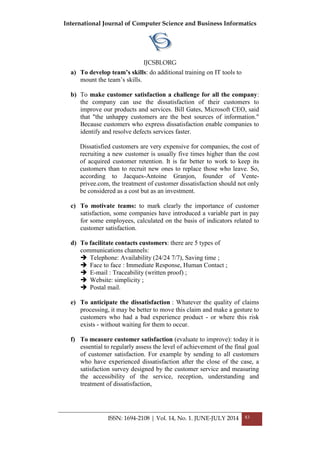 International Journal of Computer Science and Business Informatics
IJCSBI.ORG
ISSN: 1694-2108 | Vol. 14, No. 1. JUNE-JULY 2014 83
a) To develop team’s skills: do additional training on IT tools to
mount the team’s skills.
b) To make customer satisfaction a challenge for all the company:
the company can use the dissatisfaction of their customers to
improve our products and services. Bill Gates, Microsoft CEO, said
that "the unhappy customers are the best sources of information."
Because customers who express dissatisfaction enable companies to
identify and resolve defects services faster.
Dissatisfied customers are very expensive for companies, the cost of
recruiting a new customer is usually five times higher than the cost
of acquired customer retention. It is far better to work to keep its
customers than to recruit new ones to replace those who leave. So,
according to Jacques-Antoine Granjon, founder of Vente-
privee.com, the treatment of customer dissatisfaction should not only
be considered as a cost but as an investment.
c) To motivate teams: to mark clearly the importance of customer
satisfaction, some companies have introduced a variable part in pay
for some employees, calculated on the basis of indicators related to
customer satisfaction.
d) To facilitate contacts customers: there are 5 types of
communications channels:
 Telephone: Availability (24/24 7/7), Saving time ;
 Face to face : Immediate Response, Human Contact ;
 E-mail : Traceability (written proof) ;
 Website: simplicity ;
 Postal mail.
e) To anticipate the dissatisfaction : Whatever the quality of claims
processing, it may be better to move this claim and make a gesture to
customers who had a bad experience product - or where this risk
exists - without waiting for them to occur.
f) To measure customer satisfaction (evaluate to improve): today it is
essential to regularly assess the level of achievement of the final goal
of customer satisfaction. For example by sending to all customers
who have experienced dissatisfaction after the close of the case, a
satisfaction survey designed by the customer service and measuring
the accessibility of the service, reception, understanding and
treatment of dissatisfaction,
 
