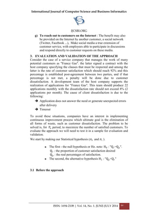 International Journal of Computer Science and Business Informatics
IJCSBI.ORG
ISSN: 1694-2108 | Vol. 14, No. 1. JUNE-JULY 2014 84
g) To reach out to customers on the Internet : The benefit may also
be provided on the Internet by another customer, a social network
(Twitter, Facebook ...), Make social media a true extension of
customer service, with employees able to participate in discussions
and respond directly to customer requests on these media.
3. EVALUATION AND VALIDATION OF THE APPROACH
Consider the case of a service company that manages the work of many
potential customers as "France Gas". the latter signed a contract with the
host company specifying the clauses that must be respected and among the
latter is the rate of customer satisfaction which should reach 92% and this
percentage is established post-agreement between two parties, and if that
percentage is not met, a penalty will be done due to customer
dissatisfaction. A development team of the host company supports the
realization of applications for "France Gas". This team should produce 22
applications monthly with the dissatisfaction rate should not exceed 8% (2
applications per month). The cause of client dissatisfaction is due to the
following:
 Application does not answer the need or generate unexpected errors
after delivery
 Timeout
To avoid these situations, companies have an interest in implementing
continuous improvement process which ultimate goal is the elimination of
all forms of waste, such as customer dissatisfaction. The problem to be
solved is, for Pn period, to maximize the number of satisfied customers. To
evaluate the approach we will need to test it in a sample for evaluation and
validation.
We start by making our Statistical hypothesis ( 𝐻0 and 𝐻1 ).
 The first - the null hypothesis or Ho. note: H0 : "Qr=Qp".
Qr : the proportion of customer satisfaction desired
Qp : the real percentages of satisfaction.
 The second, the alternative hypothesis H1 : "Qp<Qr"
3.1 Before the approach
 