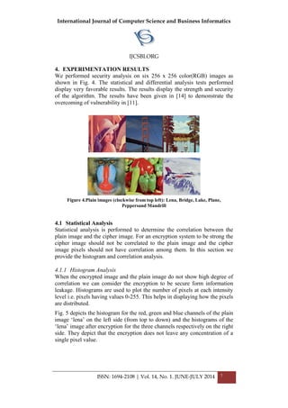 International Journal of Computer Science and Business Informatics
IJCSBI.ORG
ISSN: 1694-2108 | Vol. 14, No. 1. JUNE-JULY 2014 7
4. EXPERIMENTATION RESULTS
We performed security analysis on six 256 x 256 color(RGB) images as
shown in Fig. 4. The statistical and differential analysis tests performed
display very favorable results. The results display the strength and security
of the algorithm. The results have been given in [14] to demonstrate the
overcoming of vulnerability in [11].
Figure 4.Plain images (clockwise from top left): Lena, Bridge, Lake, Plane,
Peppersand Mandrill
4.1 Statistical Analysis
Statistical analysis is performed to determine the correlation between the
plain image and the cipher image. For an encryption system to be strong the
cipher image should not be correlated to the plain image and the cipher
image pixels should not have correlation among them. In this section we
provide the histogram and correlation analysis.
4.1.1 Histogram Analysis
When the encrypted image and the plain image do not show high degree of
correlation we can consider the encryption to be secure form information
leakage. Histograms are used to plot the number of pixels at each intensity
level i.e. pixels having values 0-255. This helps in displaying how the pixels
are distributed.
Fig. 5 depicts the histogram for the red, green and blue channels of the plain
image ‘lena’ on the left side (from top to down) and the histograms of the
‘lena’ image after encryption for the three channels respectively on the right
side. They depict that the encryption does not leave any concentration of a
single pixel value.
 