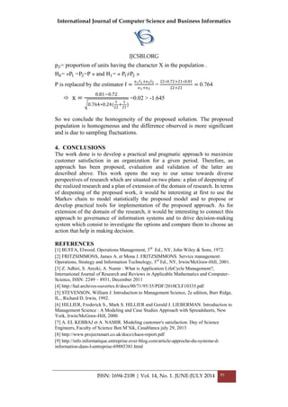 International Journal of Computer Science and Business Informatics
IJCSBI.ORG
ISSN: 1694-2108 | Vol. 14, No. 1. JUNE-JULY 2014 91
p2= proportion of units having the character X in the population .
H0= «P1 =P2=P » and H1= « P1≠P2 »
P is replaced by the estimator f =
n1f1+n2f2
n1+n2
=
22∗0.72+21∗0.81
22+21
= 0.764
 x =
0.81−0.72
0.764∗0.24(
1
22
+
1
21
)
=0.02 > -1.645
So we conclude the homogeneity of the proposed solution. The proposed
population is homogeneous and the difference observed is more significant
and is due to sampling fluctuations.
4. CONCLUSIONS
The work done is to develop a practical and pragmatic approach to maximize
customer satisfaction in an organization for a given period. Therefore, an
approach has been proposed, evaluation and validation of the latter are
described above. This work opens the way to our sense towards diverse
perspectives of research which are situated on two plans: a plan of deepening of
the realized research and a plan of extension of the domain of research. In terms
of deepening of the proposed work, it would be interesting at first to use the
Markov chain to model statistically the proposed model and to propose or
develop practical tools for implementation of the proposed approach. As for
extension of the domain of the research, it would be interesting to connect this
approach to governance of information systems and to drive decision-making
system which consist to investigate the options and compare them to choose an
action that help in making decision.
REFERENCES
[1] BUFFA, Elwood. Operations Management, 3rd
Ed., NY, John Wiley & Sons, 1972.
[2] FRITZSIMMONS, James A. et Mona J. FRITZSIMMONS. Service management:
Operations, Strategy and Information Technology, 3rd
Ed., NY, Irwin/McGraw-Hill, 2001.
[3] Z. Adhiri, S. Arezki, A. Namir : What is Application LifeCycle Management?,
International Journal of Research and Reviews in Applicable Mathematics and Computer-
Science, ISSN: 2249 – 8931, December 2011
[4] http://hal.archives-ouvertes.fr/docs/00/71/95/35/PDF/2010CLF10335.pdf
[5] STEVENSON, William J. Introduction to Management Science, 2e edition, Burr Ridge,
IL., Richard D. Irwin, 1992.
[6] HILLIER, Frederick S., Mark S. HILLIER and Gerald J. LIEBERMAN. Introduction to
Management Science : A Modeling and Case Studies Approach with Spreadsheets, New
York, Irwin/McGraw-Hill, 2000.
[7] A. EL KEBBAJ et A. NAMIR. Modeling customer's satisfaction. Day of Science
Engineers, Faculty of Science Ben M’Sik, Casablanca july 29, 2013
[8] http://www.projectsmart.co.uk/docs/chaos-report.pdf
[9] http://info.informatique.entreprise.over-blog.com/article-approche-du-systeme-d-
information-dans-l-entreprise-69885381.html
 