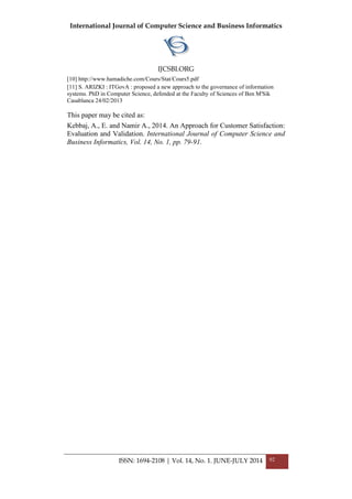 International Journal of Computer Science and Business Informatics
IJCSBI.ORG
ISSN: 1694-2108 | Vol. 14, No. 1. JUNE-JULY 2014 92
[10] http://www.hamadiche.com/Cours/Stat/Cours5.pdf
[11] S. ARIZKI : ITGovA : proposed a new approach to the governance of information
systems. PhD in Computer Science, defended at the Faculty of Sciences of Ben M'Sik
Casablanca 24/02/2013
This paper may be cited as:
Kebbaj, A., E. and Namir A., 2014. An Approach for Customer Satisfaction:
Evaluation and Validation. International Journal of Computer Science and
Business Informatics, Vol. 14, No. 1, pp. 79-91.
 