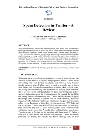 International Journal of Computer Science and Business Informatics
IJCSBI.ORG
ISSN: 1694-2108 | Vol. 14, No. 1. JUNE-JULY 2014 92
Spam Detection in Twitter - A
Review
C. Divya Gowri and Professor V. Mohanraj
Sona College of Technology, Salem
ABSTRACT
Social Networking sites have become popular in recent years, among these sites Twitter is
one of the fastest growing site. It plays a dual role of Online Social Networking (OSN) and
Micro Blogging. Spammers invade twitter trending topics (popular topics discussed by
Twitter user) to pollute the useful content. Social spamming is more successful compared to
email spamming by using social relationship between the users. Spam detection is
important because Twitter is mainly used for commercial advertisement and spammers
invade the privacy information of the user and also the reputation of the user is damaged.
Spammers can be detected using content and user based attributes. Traditional classifiers
are required for spam detection. This paper focuses on study of detecting spam in twitter.
Keywords: Social Network Security, Spam Detection, Classification, Content based
Detection.
1. INTRODUCTION
Web-based social networking services connect people to share interests and
activities across political, economic, and geographic borders. Online Social
Networking sites like Twitter, Facebook, and MySpace have become
popular in recent years. It allows users to meet new people, stay in touch
with friends, and discuss about everything including jokes, politics, news,
etc., Using Social networking sites marketers can directly reach customers
this is not only benefit for the marketers but it also benefits the users as they
get more information about the organization and the product. Twitter [1] is
one among these social networking sites. Twitter provides a micro blogging
(Exchange small elements of content such as short sentences, individual
images, or video links) service to users where users can post their messages
called tweets. Tweet can be limited to 140 characters only HTTP links and
text are allowed. Twitter user is identified by their user name optionally by
their real name. The user „A‟ starts following other users and their tweets
will appear on A‟s page. User A can be followed back if other user desires.
Trending topics in Twitter can be identified with hash tags („#‟). When a
user likes a tweet he/she can „retweet‟ that message. Tweets are visible
publically by default, but senders can deliver message only to their
 