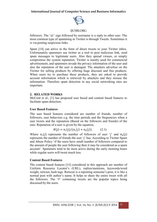 International Journal of Computer Science and Business Informatics
IJCSBI.ORG
ISSN: 1694-2108 | Vol. 14, No. 1. JUNE-JULY 2014 93
followers. The „@‟ sign followed by username is a reply to other user. The
most common type of spamming in Twitter is through Tweets. Sometimes it
is via posting suspicious links.
Spam [14] can arrive in the form of direct tweets to your Twitter inbox.
Unfortunately spammers use twitter as a tool to post malicious link, send
spam messages to legitimate users. Also they spread viruses, or simply
compromise the system reputation. Twitter is mainly used for commercial
advertisement, and spammers invade the privacy information of the user and
also the reputation of the user is damaged. The attackers advertise on the
Twitter for selling products by offering huge discount and free products.
When users try to purchase these products, they are asked to provide
account information which is retrieved by attackers and they misuse the
information. Therefore spam detection in any social networking sites are
important.
2. RELATED WORKS
McCord et al., [1] has proposed user based and content based features to
facilitate spam detection.
User Based Features
The user based features considered are number of friends, number of
followers, user behaviors e.g. the time periods and the frequencies when a
user tweets and the reputation (Based on the followers and friends) of the
user. Reputation of a user is given by the equation,
𝑅 𝑗 = 𝑛𝑖(𝑗) (𝑛𝑖 𝑗 + 𝑛0 𝑗 ) (2.1)
Where 𝑛𝑖(𝑗) represents the number of followers of user „j‟ and 𝑛0 𝑗
represents the number of friends the user „j‟ has. According to Twitter Spam
and Abuse Policy „if the users have small number of followers compared to
the amount of people the user following then it may be considered as a spam
account‟. Spammers tend to be most active during the early morning hours
while regular users will tweet much less.
Content Based Features
The content based features [11] considered in this approach are number of
Uniform Resource Locator‟s (URL), replies/mentions, keywords/word
weight, retweet, hash tags. Retweet is a reposting someone‟s post, it is like a
normal post with author‟s name. It helps to share the entire tweet with all
the followers. The „#‟ containing tweets are the popular topics being
discussed by the users.
 