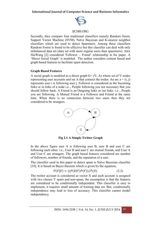 International Journal of Computer Science and Business Informatics
IJCSBI.ORG
ISSN: 1694-2108 | Vol. 14, No. 1. JUNE-JULY 2014 94
Secondly, they compare four traditional classifiers namely Random forest,
Support Vector Machine (SVM), Naïve Bayesian and K-nearest neighbor
classifiers which are used to detect Spammers. Among these classifiers
Random Forest is found to be effective but this classifier can deal with only
imbalanced data set (data set with more regular users than spammers). Alex
HaiWang [2] considered 'Follower – Friend‟ relationship in his paper. A
„Direct Social Graph‟ is modeled. The author considers content based and
graph based features to facilitate spam detection.
Graph Based Features
A social graph is modeled as a direct graph G= (V, A) where set of V nodes
representing user accounts and set A that connect the nodes. An arc a = (i, j)
represents user i is following user j. Follower is considered as the Incoming
links or in links of a node i.e.., People following you not necessary that you
should follow back. A Friend is an Outgoing links or out links. i.e.., People
you are following. A Mutual Friend is a Follower and Friend at the same
time. When there is no connection between two users then they are
considered to be strangers.
Fig 2.1 A Simple Twitter Graph
In the above figure user A is following user B, user B and user C are
following each other. i.e., User B and user C are mutual friends, and User A
and User C are strangers. The graph based features considered are number
of followers, number of friends, and the reputation of a user.
The classifier used in this paper to detect spam is Naïve Bayesian classifier
[10]. It is based on Bayes theorem which is given by the equation,
𝑃 𝑌 𝑋 = ((𝑃 𝑋 𝑌 𝑃 𝑌 ) 𝑃(𝑋) (2.2)
The twitter account is considered as vector X and each account is assigned
with two classes Y spam and non-spam, the assumption is that the features
are considered to be conditionally independent. This classifier is easy to
implement, it requires small amount of training data set. But, conditionally
independence may lead to loss of accuracy. This classifier cannot model
independency.
 