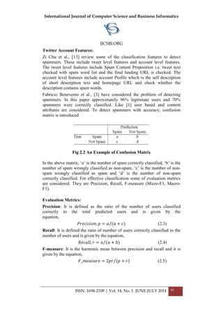 International Journal of Computer Science and Business Informatics
IJCSBI.ORG
ISSN: 1694-2108 | Vol. 14, No. 1. JUNE-JULY 2014 95
Twitter Account Features:
Zi Chu et al., [13] review some of the classification features to detect
spammers. These include tweet level features and account level features.
The tweet level features include Spam Content Proposition i.e. tweet text
checked with spam word list and the final landing URL is checked. The
account level features include account Profile which is the self description
of short description text and homepage URL and check whether the
description contains spam words.
Fabricio Benevento et al., [3] have considered the problem of detecting
spammers. In this paper approximately 96% legitimate users and 70%
spammers were correctly classified. Like [1] user based and content
attributes are considered. To detect spammers with accuracy, confusion
matrix is introduced
Fig 2.2 An Example of Confusion Matrix
In the above matrix, „a‟ is the number of spam correctly classified, „b‟ is the
number of spam wrongly classified as non-spam, „c‟ is the number of non-
spam wrongly classified as spam and „d‟ is the number of non-spam
correctly classified. For effective classification some of evaluation metrics
are considered. They are Precision, Recall, F-measure (Micro-F1, Macro-
F1).
Evaluation Metrics:
Precision: It is defined as the ratio of the number of users classified
correctly to the total predicted users and is given by the
equation,
𝑃𝑟𝑒𝑐𝑖𝑠𝑖𝑜𝑛, 𝑝 = 𝑎 (𝑎 + 𝑐) (2.3)
Recall: It is defined the ratio of number of users correctly classified to the
number of users and is given by the equation,
𝑅𝑒𝑐𝑎𝑙𝑙, 𝑟 = 𝑎 (𝑎 + 𝑏) (2.4)
F-measure: It is the harmonic mean between precision and recall and it is
given by the equation,
𝐹_𝑚𝑒𝑎𝑠𝑢𝑟𝑒 = 2𝑝𝑟 (𝑝 + 𝑟) (2.5)
 