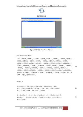 International Journal of Computer Science and Business Informatics
IJCSBI.ORG
ISSN: 1694-2108 | Vol. 14, No. 2. AUGUST/SEPTEMBER 2014 7
Figure 1 LINGO Mainframe Window
Linear Programming Model:
 
    5150
49464538373536
4839262541474356
34334255323140
3029282744542423
2221201918171615
1413121110987
6553524321
362560362400
36232045002000020000200002000030000
1400040004000400050001200050005000
50005000100001000010000100004500
450045008000800010000100001500015000
1000010000620042006200420062004200
62004200620042006200420062004200
62004200620042006200420062004200
XX
XXXXXXX
XXXXXXXX
XXXXXXX
XXXXXXXX
XXXXXXXX
XXXXXXXX
XXXXXXXXMinZ








(1)
subject to
150012030;150012030
;150012030;150012030;100012030
;60012030;60012030;120012030
20191817
161514131211
1098765



XXXX
XXXXXX
XXXXXX
(2)
12
;2;3;2;4;8
;15;115;2;1;3
2019
1817161514131211109
876553524321



XX
XXXXXXXXXX
XXXXXXXXXX
(3)
 