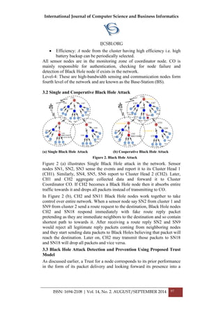 International Journal of Computer Science and Business Informatics
IJCSBI.ORG
ISSN: 1694-2108 | Vol. 14, No. 2. AUGUST/SEPTEMBER 2014 97
SN5
SN7 SN8 SN9
CO2 CO3
CO1
BS
CH1
CH2
BBECOMES
BLACK HOLE
CH3
CH4
CH5
CH6
CH7
SN1
SN2
SN3
SN4 SN6
SN10
SN1
3 SN1
4 SN1
5
SN1
6
SN1
7
SN1
8 SN1
9
SN20
SN2
1
SN11
CO2 CO3
CO1
BS
CH1
CH2
BBECOMES
BLACK
HOLE
CH3
CH4
CH5
CH6
CH7
SN1
SN2
SN3
SN4 SN5 SN6
SN7 SN8 SN9
SN1
0
SN1
1
SN13
SN14
SN15
SN16 SN17
SN18
SN1
9
SN20
SN21
CLUSTER 1
CLUSTER 2
CLUSTER 3
 Efficiency: A node from the cluster having high efficiency i.e. high
battery backup can be periodically selected.
All sensor nodes are in the monitoring zone of coordinator node. CO is
mainly responsible for authentication, checking for node failure and
detection of Black Hole node if exists in the network.
Level-4: These are high-bandwidth sensing and communication nodes form
fourth level of the network and are known as the Base-Station (BS).
3.2 Single and Cooperative Black Hole Attack
(a) Single Black Hole Attack (b) Cooperative Black Hole Attack
Figure 2. Black Hole Attack
Figure 2 (a) illustrates Single Black Hole attack in the network. Sensor
nodes SN1, SN2, SN3 sense the events and report it to its Cluster Head 1
(CH1). Similarly, SN4, SN5, SN6 report to Cluster Head 2 (CH2). Later,
CH1 and CH2 aggregate collected data and forward it to Cluster
Coordinator CO. If CH2 becomes a Black Hole node then it absorbs entire
traffic towards it and drops all packets instead of transmitting to CO.
In Figure 2 (b), CH2 and SN11 Black Hole nodes work together to take
control over entire network. When a sensor node say SN2 from cluster 1 and
SN9 from cluster 2 send a route request to the destination, Black Hole nodes
CH2 and SN18 respond immediately with fake route reply packet
pretending as they are immediate neighbors to the destination and so contain
shortest path to towards it. After receiving a route reply SN2 and SN9
would reject all legitimate reply packets coming from neighboring nodes
and they start sending data packets to Black Holes believing that packet will
reach the destination. Later on, CH2 may transmit those packets to SN18
and SN18 will drop all packets and vice versa.
3.3 Black Hole Attack Detection and Prevention Using Proposed Trust
Model
As discussed earlier, a Trust for a node corresponds to its prior performance
in the form of its packet delivery and looking forward its presence into a
 