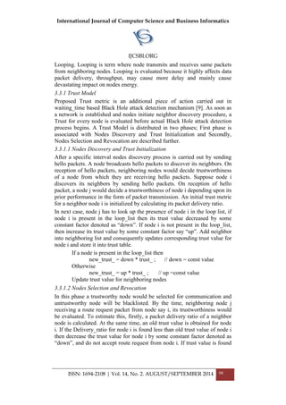 International Journal of Computer Science and Business Informatics
IJCSBI.ORG
ISSN: 1694-2108 | Vol. 14, No. 2. AUGUST/SEPTEMBER 2014 98
Looping. Looping is term where node transmits and receives same packets
from neighboring nodes. Looping is evaluated because it highly affects data
packet delivery, throughput, may cause more delay and mainly cause
devastating impact on nodes energy.
3.3.1 Trust Model
Proposed Trust metric is an additional piece of action carried out in
waiting_time based Black Hole attack detection mechanism [9]. As soon as
a network is established and nodes initiate neighbor discovery procedure, a
Trust for every node is evaluated before actual Black Hole attack detection
process begins. A Trust Model is distributed in two phases; First phase is
associated with Nodes Discovery and Trust Initialization and Secondly,
Nodes Selection and Revocation are described further.
3.3.1.1 Nodes Discovery and Trust Initialization
After a specific interval nodes discovery process is carried out by sending
hello packets. A node broadcasts hello packets to discover its neighbors. On
reception of hello packets, neighboring nodes would decide trustworthiness
of a node from which they are receiving hello packets. Suppose node i
discovers its neighbors by sending hello packets. On reception of hello
packet, a node j would decide a trustworthiness of node i depending upon its
prior performance in the form of packet transmission. An initial trust metric
for a neighbor node i is initialized by calculating its packet delivery ratio.
In next case, node j has to look up the presence of node i in the loop list, if
node i is present in the loop_list then its trust value decreased by some
constant factor denoted as “down”. If node i is not present in the loop_list,
then increase its trust value by some constant factor say “up”. Add neighbor
into neighboring list and consequently updates corresponding trust value for
node i and store it into trust table.
If a node is present in the loop_list then
new_trust_ = down * trust_ ; // down = const value
Otherwise
new_trust_ = up * trust_ ; // up =const value
Update trust value for neighboring nodes
3.3.1.2 Nodes Selection and Revocation
In this phase a trustworthy node would be selected for communication and
untrustworthy node will be blacklisted. By the time, neighboring node j
receiving a route request packet from node say i, its trustworthiness would
be evaluated. To estimate this, firstly, a packet delivery ratio of a neighbor
node is calculated. At the same time, an old trust value is obtained for node
i. If the Delivery_ratio for node i is found less than old trust value of node i
then decrease the trust value for node i by some constant factor denoted as
“down”, and do not accept route request from node i. If trust value is found
 