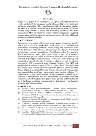 International Journal of Computer Science and Business Informatics
IJCSBI.ORG
ISSN: 1694-2108 | Vol. 14, No. 2. AUGUST/SEPTEMBER 2014 102
Figure 4 (a), Figure 4 (b) and Figure 4 (c) signify that proposed solution
works satisfactorily for increasing number of nodes. There is no significant
difference achieved in PDR, Throughput and Delay for increasing number
of nodes. It is observed that trust based solution detects Black Hole nodes
despite rising number of nodes and proficiently scalable to real time
environment. Most importantly, to optimize effective utilization of proposed
system under real time scenarios and greater number of nodes additional
resources need to be provided.
5. CONCLUSION
Introduction of proposed efficient and secure routing protocol to identify
single and cooperative Black Hole attack chains in a self-motivated
environment and thereby generates a secure routing path from source node
to the destination node. Proposed protocol encloses a feasible trust based
solution that examines trustworthiness of neighboring nodes. This approach
keeps misbehaving nodes aside from being a part of a network
communication process before actual Black Hole detection procedure is
initiated. Proposed protocol has formed a Hierarchical Cluster Topology and
simulated at several intervals. A proposed solution as well as solution
proposed by [9] is simulated using Network Simulator Tool NS2 and
performance is analyzed in terms of Packet Delivery Ratio, Throughput and
End-to-end Delay. Simulation results depict that proposed system has been
highly effective and adaptable under dynamic environment circumstances
and accomplishes significant improvement than existing solution [9].
Additionally, a trust based solution is experimentally observed to be
scalable to medium-scale test bed environment for different simulated
conditions. A trust based system is packet traffic efficient and time efficient
as it facilitates significant improvement in data delivery for dynamic
topology with minimum delay.
REFERENCES
[1] Akyildiz I.F., Su W., Sankarasubramaniam Y., Cayirci E., Wireless sensor networks:
a survey, Elsevier Science B.V., Computer Networks 38 (2002), 393–422, 2002.
[2] Goyal P., Parmar V., Rishi R., MANET: Vulnerabilities, Challenges, Attacks,
Application, IJCEM International Journal of Computational Engineering &
Management, Vol. 11, January 2011.
[3] Razak S. A., Furnell S. M., Brooke P. J., Attack against Mobile Ad Hoc Networks
Routing Protocols, University of Plymouth.
[4] T. Kavitha, D. Sridharan, Security Vulnerabilities in Wireless Sensor Networks: A
Survey, Journal of Information Assurance and Security, Vol. 5, pp. 031-044, 2010.
[5] Sen J., Koilakonda S., Ukil A., A Mechanism for Detection of Cooperative Black
Hole Attack in Mobile Ad Hoc Networks, Tata Consultancy Services Ltd.
[6] Karakehayov Z., Using REWARD to detect team black-hole attacks in wireless sensor
networks, In ACM Workshop on Real-World Wireless Sensor Networks, 2005.
 