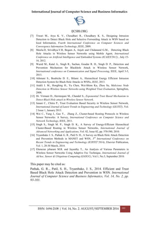 International Journal of Computer Science and Business Informatics
IJCSBI.ORG
ISSN: 1694-2108 | Vol. 14, No. 2. AUGUST/SEPTEMBER 2014 103
[7] Tiwari M., Arya K. V., Choudhari R., Choudhary K. S., Designing Intrusion
Detection to Detect Black Hole and Selective Forwarding Attack in WSN based on
local Information, Fourth International Conference on Computer Sciences and
Convergence Information Technology, IEEE, 2009.
[8] Sheela.D, Srividhya.V.R, Begam A, Anjali and Chidanand G.M., Detecting Black
Hole Attacks in Wireless Sensor Networks using Mobile Agent, International
Conference on Artificial Intelligence and Embedded Systems (ICAIES'2012) , July 15-
16, 2012.
[9] Wazid M., Katal A., Singh R., Sachan, Goudar R. H., Singh D. P., Detection and
Prevention Mechanism for Blackhole Attack in Wireless Sensor Network,
International conference on Communication and Signal Processing, IEEE, April 3-5,
2013.
[10] Athmani S., Boubiche D. E., Bilami A., Hierarchical Energy Efficient Intrusion
Detection System for Black Hole Attacks in WSNs, IEEE, 2013.
[11] Atakli I. M., Hongbing H., Yu Chen, Wei-Shinn Ku, Zhou Su, Malicious Node
Detection in Wireless Sensor Networks using Weighted Trust Evaluation, SpringSim,
2008.
[12] Dr. Virmani D., Hermrajani M., Chandel S., Exponential Trust Based Mechanism to
Detect Black Hole attack in Wireless Sensor Network.
[13] Janani C., Chitra P., Trust Evaluation Based Security in Wireless Sensor Network,
International Journal of Latest Trends in Engineering and Technology (IJLTET), Vol.
2 Issue 1, January 2013.
[14] Wei C., Yang J., Gao Y., Zhang Z., Cluster-based Routing Protocols in Wireless
Sensor Networks: A Survey, International Conference on Computer Science and
Network Technology, IEEE, 2011.
[15] Singh S., Singh M. P., Singh D. K., A Survey of Energy-Efficient Hierarchical
Cluster-Based Routing in Wireless Sensor Networks, International Journal of
Advanced Networking and Applications, Vol. 02, Issue 02, pp. 570-580, 2010.
[16] Tryambake J. S., Pathak G. R., Patil S. H., A Survey on Black Hole Attack Detection
and Prevention Methods in MANET and WSN, 3rd
International Conference on
Recent Trends in Engineering and Technology (ICRTET’2014), Elsevier Publication,
Vol. 1, 28-30 March, 2014.
[17] Ebenezar jebarani M.R. and Jayanthy T., An Analysis of Various Parameters in
Wireless Sensor Networks Using Adaptive Fec Technique, International Journal of
Ad hoc, Sensor & Ubiquitous Computing (IJASUC), Vol.1, No.3, September 2010.
This paper may be cited as:
Pathak, G. R.., Patil, S. H., Tryambake, J. S., 2014. Efficient and Trust
Based Black Hole Attack Detection and Prevention in WSN. International
Journal of Computer Science and Business Informatics, Vol. 14, No. 2, pp.
93-103.
 