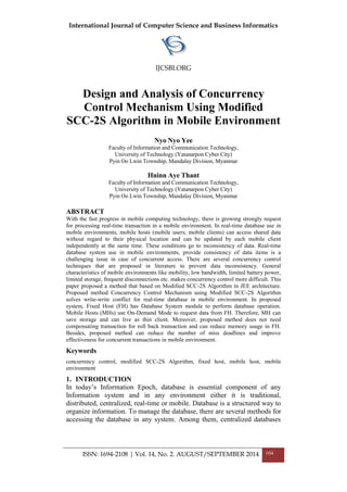 International Journal of Computer Science and Business Informatics
IJCSBI.ORG
ISSN: 1694-2108 | Vol. 14, No. 2. AUGUST/SEPTEMBER 2014 104
Design and Analysis of Concurrency
Control Mechanism Using Modified
SCC-2S Algorithm in Mobile Environment
Nyo Nyo Yee
Faculty of Information and Communication Technology,
University of Technology (Yatanarpon Cyber City)
Pyin Oo Lwin Township, Mandalay Division, Myanmar
Hninn Aye Thant
Faculty of Information and Communication Technology,
University of Technology (Yatanarpon Cyber City)
Pyin Oo Lwin Township, Mandalay Division, Myanmar
ABSTRACT
With the fast progress in mobile computing technology, there is growing strongly request
for processing real-time transaction in a mobile environment. In real-time database use in
mobile environments, mobile hosts (mobile users; mobile clients) can access shared data
without regard to their physical location and can be updated by each mobile client
independently at the same time. These conditions go to inconsistency of data. Real-time
database system use in mobile environments, provide consistency of data items is a
challenging issue in case of concurrent access. There are several concurrency control
techniques that are proposed in literature to prevent data inconsistency. General
characteristics of mobile environments like mobility, low bandwidth, limited battery power,
limited storage, frequent disconnections etc. makes concurrency control more difficult. This
paper proposed a method that based on Modified SCC-2S Algorithm in JEE architecture.
Proposed method Concurrency Control Mechanism using Modified SCC-2S Algorithm
solves write-write conflict for real-time database in mobile environment. In proposed
system, Fixed Host (FH) has Database System module to perform database operation.
Mobile Hosts (MHs) use On-Demand Mode to request data from FH. Therefore, MH can
save storage and can live as thin client. Moreover, proposed method does not need
compensating transaction for roll back transaction and can reduce memory usage in FH.
Besides, proposed method can reduce the number of miss deadlines and improve
effectiveness for concurrent transactions in mobile environment.
Keywords
concurrency control, modified SCC-2S Algorithm, fixed host, mobile host, mobile
environment
1. INTRODUCTION
In today’s Information Epoch, database is essential component of any
Information system and in any environment either it is traditional,
distributed, centralized, real-time or mobile. Database is a structured way to
organize information. To manage the database, there are several methods for
accessing the database in any system. Among them, centralized databases
 