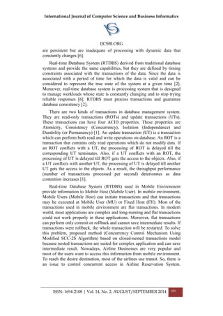 International Journal of Computer Science and Business Informatics
IJCSBI.ORG
ISSN: 1694-2108 | Vol. 14, No. 2. AUGUST/SEPTEMBER 2014 105
are persistent but are inadequate of processing with dynamic data that
constantly changes [6].
Real-time Database System (RTDBS) derived from traditional database
systems and provide the same capabilities, but they are defined by timing
constraints associated with the transactions of the data. Since the data is
associated with a period of time for which the data is valid and can be
considered to represent the true state of the system at a given time [2].
Moreover, real-time database system is processing system that is designed
to manage workloads whose state is constantly changing and to stop trying
reliable responses [6]. RTDBS must process transactions and guarantee
database consistency [2].
There are two kinds of transactions in database management system.
They are read-only transactions (ROTs) and update transactions (UTs).
These transactions can have four ACID properties. These properties are
Atomicity, Consistency (Concurrency), Isolation (Independence) and
Durability (or Permanency) [1]. An update transaction (UT) is a transaction
which can perform both read and write operations on database. An ROT is a
transaction that contains only read operations which do not modify data. If
an ROT conflicts with a UT, the processing of ROT is delayed till the
corresponding UT terminates. Also, if a UT conflicts with an ROT, the
processing of UT is delayed till ROT gets the access to the objects. Also, if
a UT conflicts with another UT, the processing of UT is delayed till another
UT gets the access to the objects. As a result, the throughput performance
(number of transactions processed per second) deteriorates as data
contention increases [1].
Real-time Database System (RTDBS) used in Mobile Environment
provide information to Mobile Host (Mobile User). In mobile environment,
Mobile Users (Mobile Host) can initiate transactions and that transactions
may be executed at Mobile User (MU) or Fixed Host (FH). Most of the
transactions used in mobile environment are flat transactions. In modern
world, most applications are complex and long-running and flat transactions
could not work properly in these applications. Moreover, flat transactions
can perform only commit or rollback and cannot save intermediate results. If
transactions were rollback, the whole transaction will be restarted. To solve
this problem, proposed method (Concurrency Control Mechanism Using
Modified SCC-2S Algorithm) based on closed-nested transactions model
because nested transactions are suited for complex application and can save
intermediate result. Nowadays, Airline Businesses are very popular and
most of the users want to access this information from mobile environment.
To reach the desire destination, most of the airlines use transit. So, there is
an issue to control concurrent access in Airline Reservation System.
 