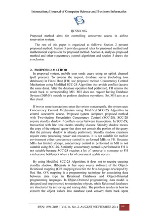 International Journal of Computer Science and Business Informatics
IJCSBI.ORG
ISSN: 1694-2108 | Vol. 14, No. 2. AUGUST/SEPTEMBER 2014 106
Proposed method aims for controlling concurrent access in airline
reservation system.
The rest of this paper is organized as follows: Section 2 present
proposed method. Section 3 provides general rules for proposed method and
mathematical expression for proposed method. Section 4, analyses proposed
method and other concurrency control algorithms and section 5 draws the
conclusion.
2. PROPOSED METHOD
In proposed system, mobile user sends query using an uplink channel
(pull process). To process the request, database server (including two
databases) in Fixed Host (FH) use proposed method Concurrency Control
Mechanism using Modified SCC-2S Algorithm that avoids conflict (access
the same data). After the database operation had performed, FH returns the
result back to corresponding MH. MH does not require having Database
System (DBMS) module to perform database operations. So, MH acts as a
thin client.
If two or more transactions enter the system concurrently, the system uses
Concurrency Control Mechanism using Modified SCC-2S Algorithm to
control concurrent access. Proposed system compared proposed method
with Two-shadow Speculative Concurrency Control (SCC-2S). SCC-2S
require standby shadow if conflicts occur between transactions. In SCC-2S,
transaction with late time creates standby shadow. Standby shadow means
the copy of the original query that does not contain the portion of the query
that the primary shadow is already performed. Standby shadow creations
require extra processing power and resources. It is not suitable for mobile
environment either concurrency control is performed MHs or FH. Because
MHs has limited storage, concurrency control is performed in MH is not
suitable using SCC-2S. Similarly, concurrency control is performed in FH is
not suitable because SCC-2S requires a lot of resource to consume so FH
can become bottleneck when a lot of concurrent update occurs.
By using Modified SCC-2S Algorithm; it does not to require creating
standby shadow. Hibernate is free open source software of the Object-
Relational mapping (O/R mapping) tool for the Java language developed by
Red Hat. O/R mapping is a programming technique for associating data
between data type in Relational Databases and Object-Oriented
programming languages. In Object-Oriented programming, data model is
designed and implemented to manipulate objects, while Relational databases
are structured for retrieving and saving data. The problem resides in how to
convert the object values into database (and convert them back upon
 